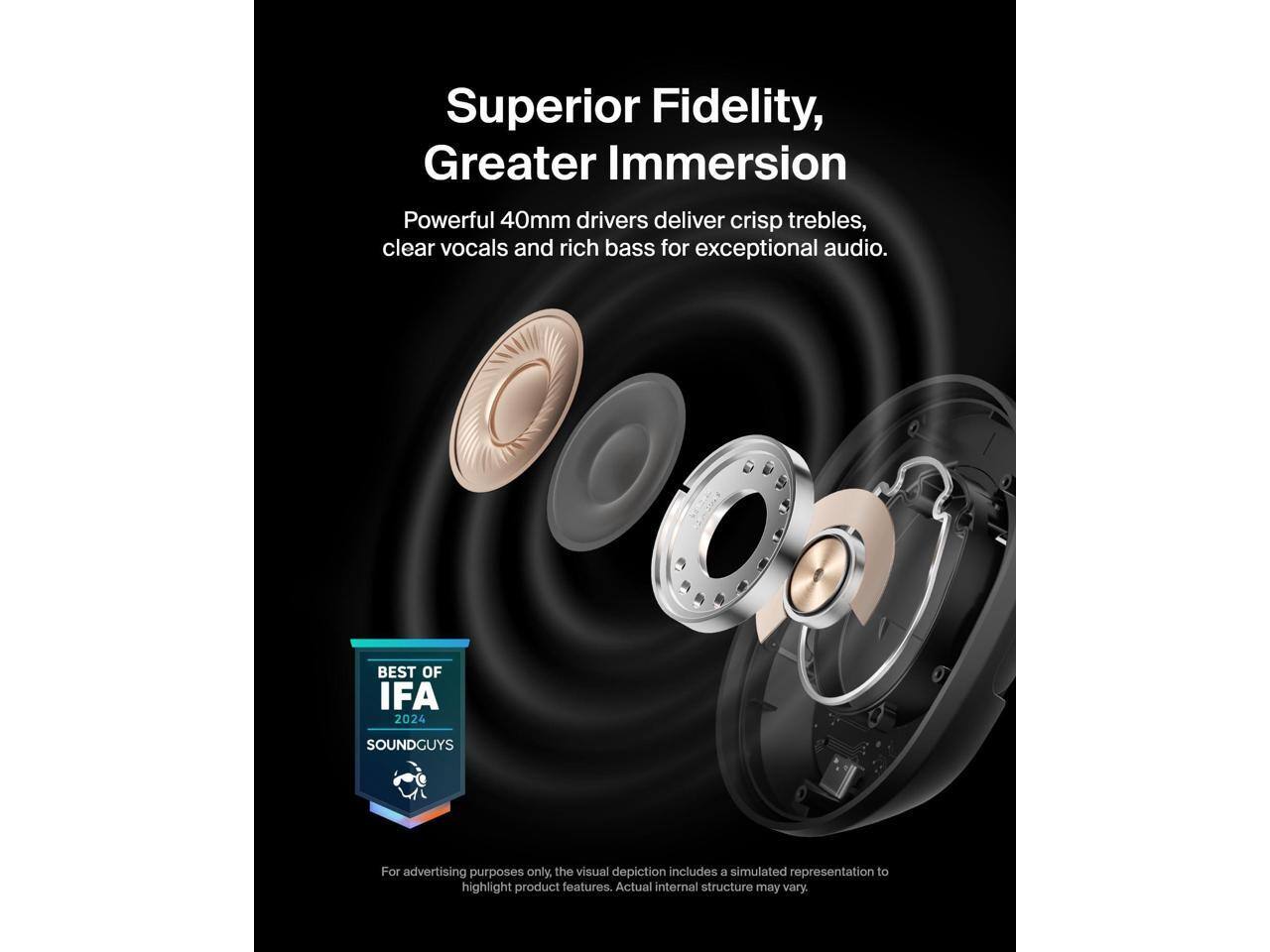 Superior Fidelity, Greater Immersion  
Powerful 40mm drivers deliver crisp trebles, clear vocals and rich bass for exceptional audio.  

BEST OF IFA 2024  
SOUNDGUYS  

For advertising purposes only, the visual depiction includes a simulated representation to highlight product features. Actual internal structure may vary.