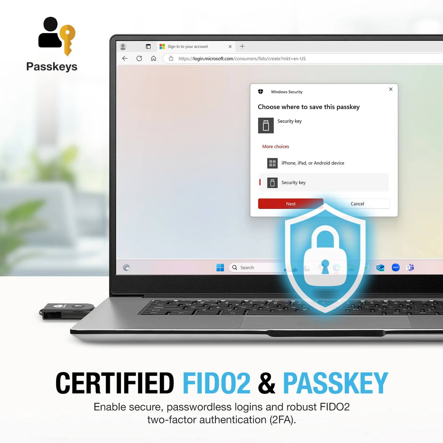 Sign in to your account  
https://login.microsoft.com/consumers/fido/create?mkt=en-US  

Windows Security  
Choose where to save this passkey  
Security key  
More choices  
iPhone, iPad, or Android device  
Security key  
Next  
Cancel  

CERTIFIED FIDO2 & PASSKEY  
Enable secure, passwordless logins and robust FIDO2 two-factor authentication (2FA).