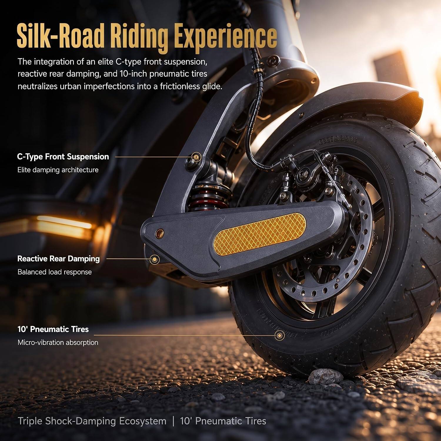 Silk-Road Riding Experience  
The integration of an elite C-type front suspension, reactive rear damping, and 10-inch pneumatic tires neutralizes urban imperfections into a frictionless glide.

C-Type Front Suspension  
Elite damping architecture

Reactive Rear Damping  
Balanced load response

10' Pneumatic Tires  
Micro-vibration absorption

Triple Shock-Damping Ecosystem | 10' Pneumatic Tires