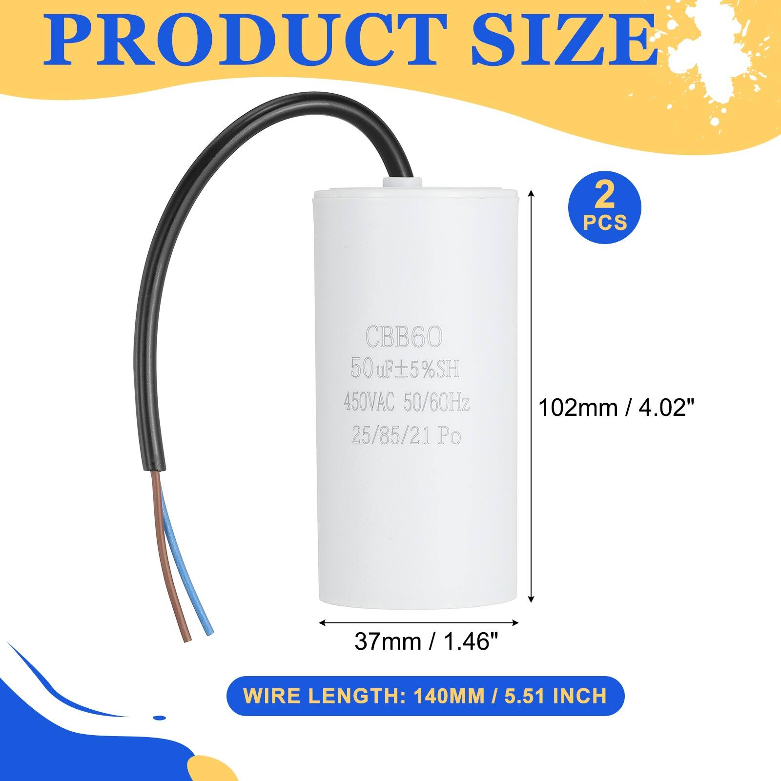 PRODUCT SIZE

2 PCS

CBB60  
50uF ±5%SH  
450VAC 50/60Hz  
25/85/21 Po

102mm / 4.02"  
37mm / 1.46"  
WIRE LENGTH: 140MM / 5.51 INCH