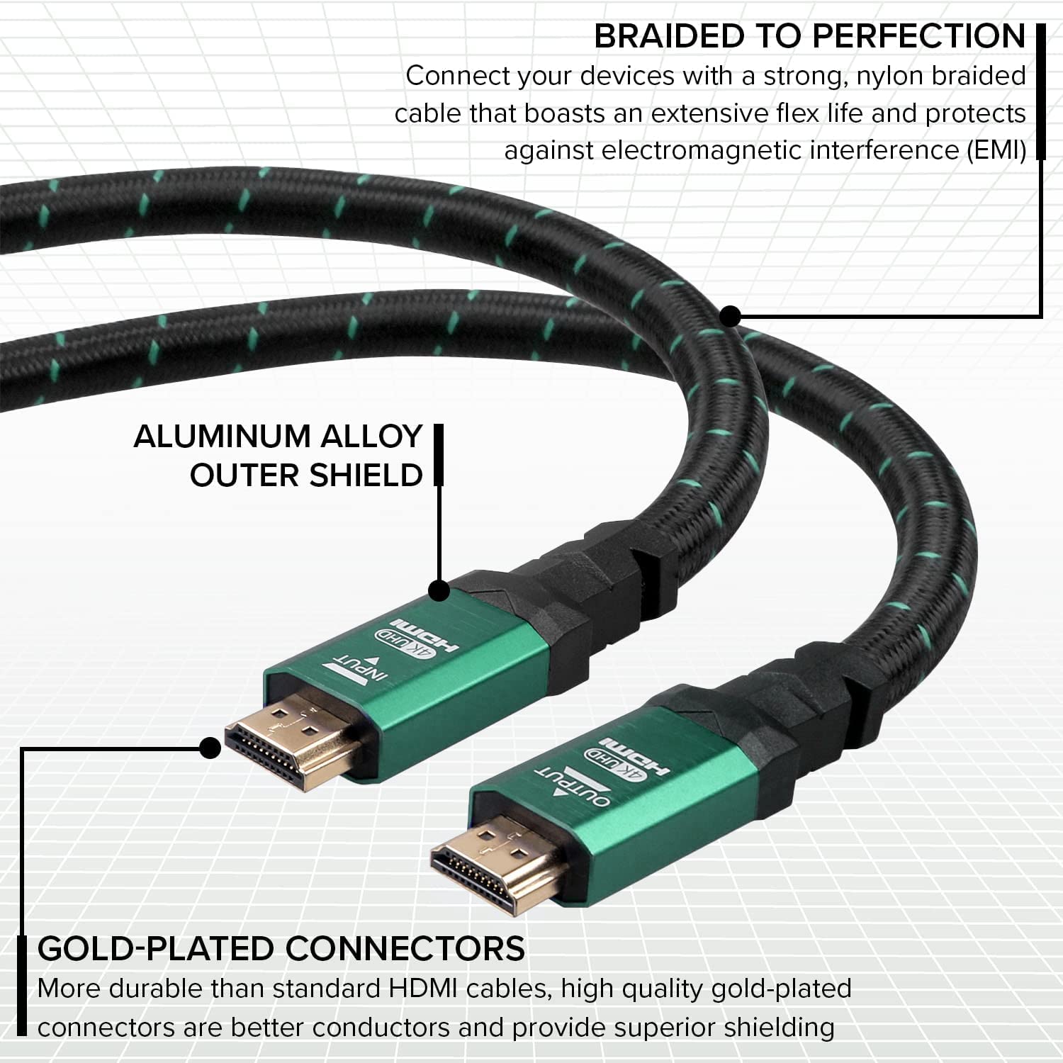 BRAIDED TO PERFECTION: Connect your devices with a strong, nylon braided cable that boasts an extensive flex life and protects against electromagnetic interference (EMI).

ALUMINUM ALLOY OUTER SHIELD

GOLD-PLATED CONNECTORS: More durable than standard HDMI cables, high quality gold-plated connectors are better conductors and provide superior shielding.