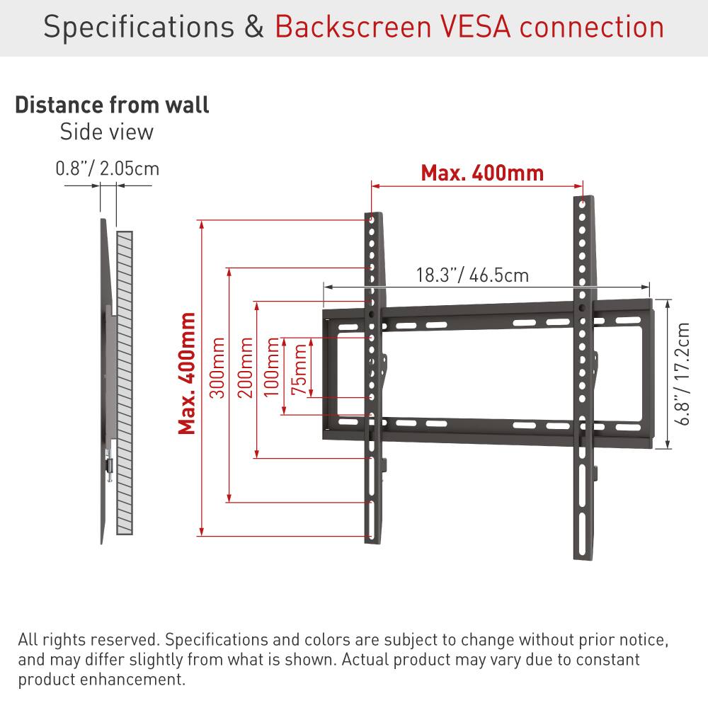 Specifications & Backscreen VESA connection

Distance from wall  
Side view  
0.8"/ 2.05cm  
Max. 400mm  
Max. 400mm  
300mm  
200mm  
100mm  
75mm  
18.3"/ 46.5cm  
17.2cm  
6.8"/ 17.2cm  

All rights reserved. Specifications and colors are subject to change without prior notice, and may differ slightly from what is shown. Actual product may vary due to constant product enhancement.