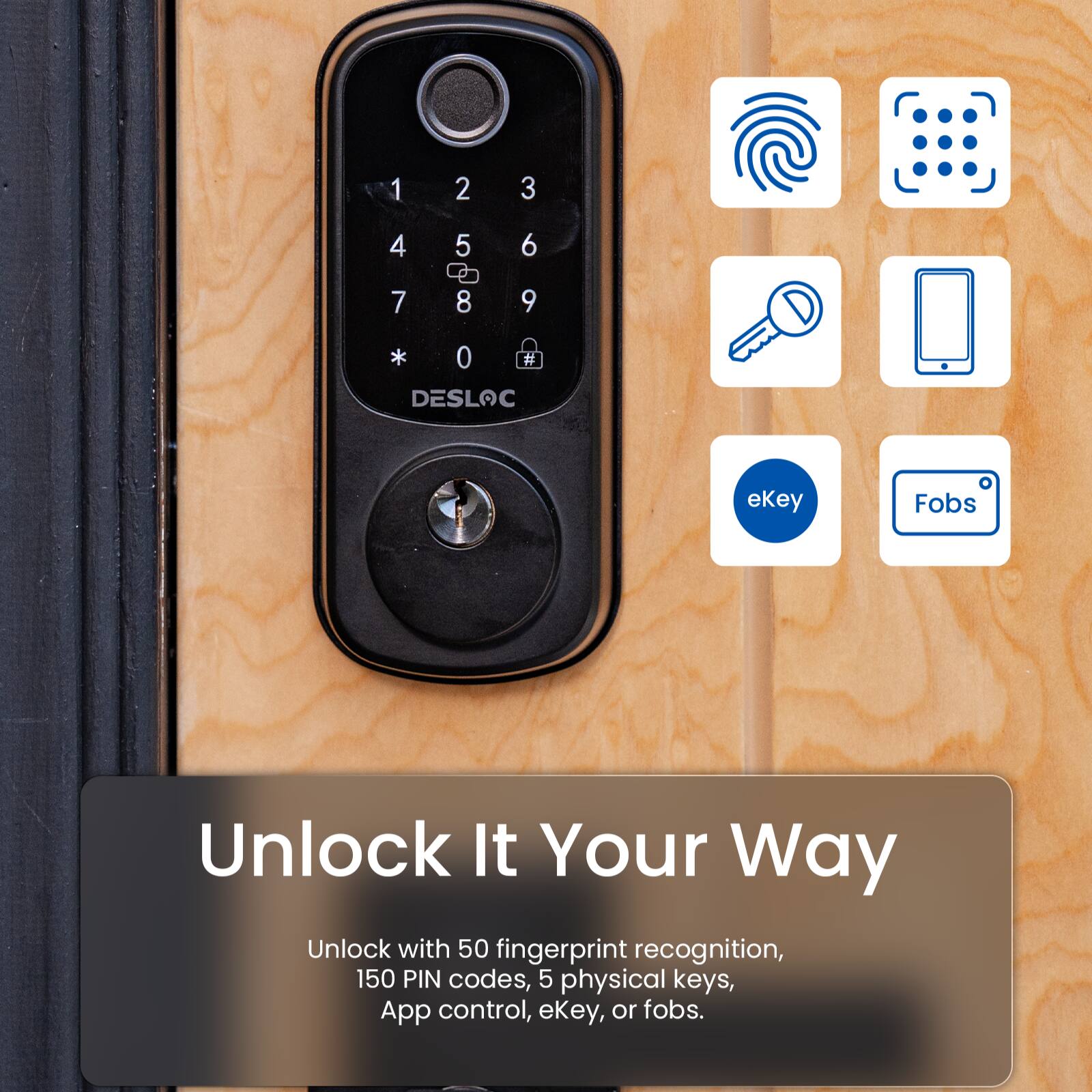1 2 3 4 5 6 7 8 9 * 0 # DESLOC ekey Fobs Unlock It Your Way Unlock with 50 fingerprint recognition, 150 PIN codes, 5 physical keys, App control, ekey, or fobs.