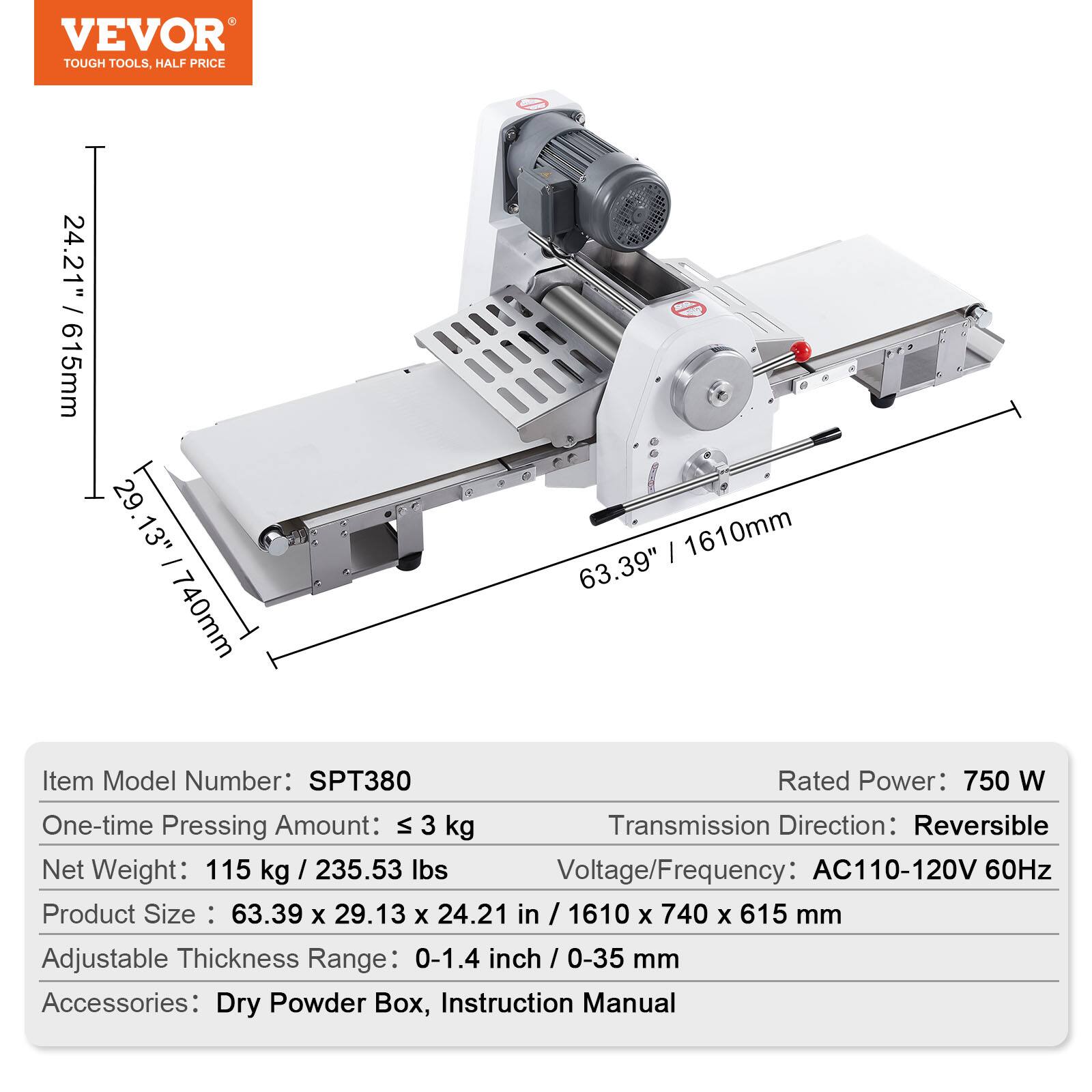 VEVOR TOUGH TOOLS, HALF PRICE

24.21" 615mm 29 13" - 1610mm 63.39" 740mm

Item Model Number: SPT380  
Rated Power: 750 W  
One-time Pressing Amount: ≤ 3 kg  
Transmission Direction: Reversible  
Net Weight: 115 kg / 235.53 lbs  
Voltage/Frequency: AC110-120V 60Hz  
Product Size: 63.39 X 29.13 X 24.21 in / 1610 X 740 X 615 mm  
Adjustable Thickness Range: 0-1.4 inch / 0-35 mm  
Accessories: Dry Powder Box, Instruction Manual