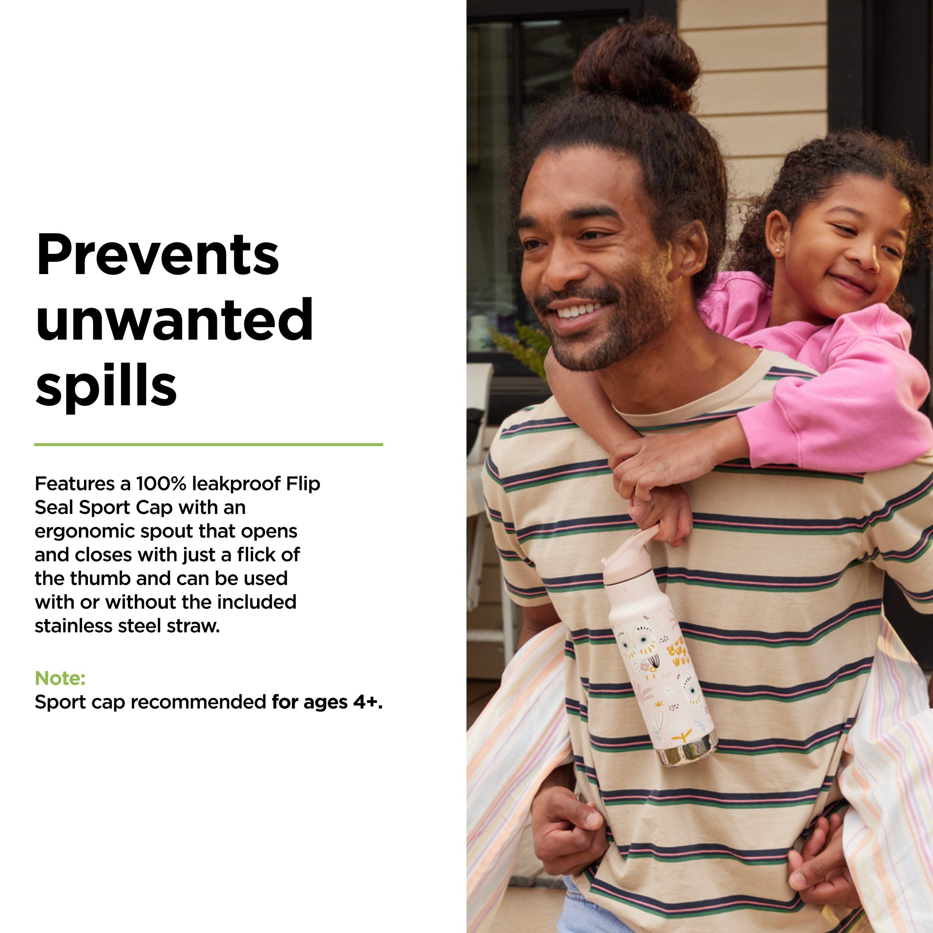 Prevents unwanted spills

Features a 100% leakproof Flip Seal Sport Cap with an ergonomic spout that opens and closes with just a flick of the thumb and can be used with or without the included stainless steel straw.

Note: Sport cap recommended for ages 4+.