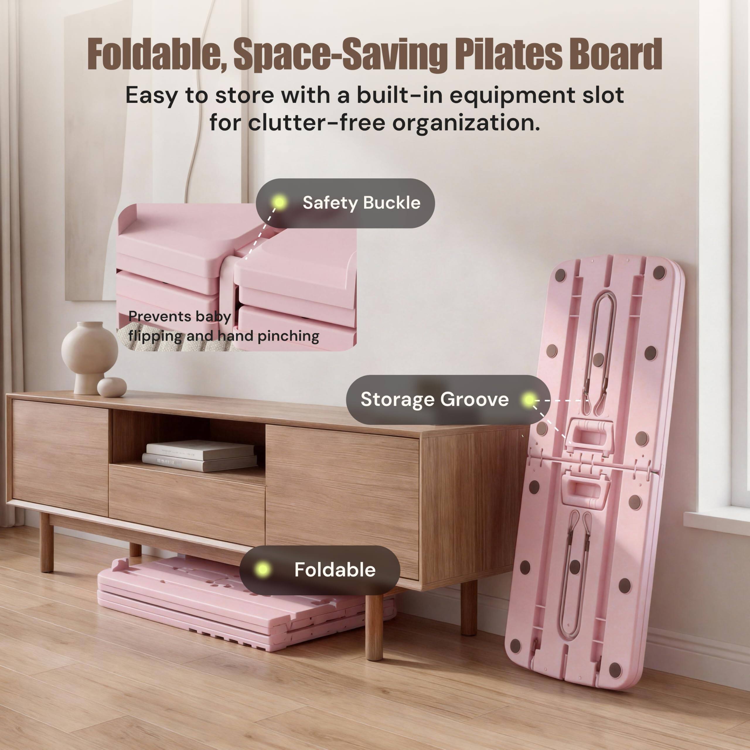 Foldable, Space-Saving Pilates Board  
Easy to store with a built-in equipment slot for clutter-free organization.  

Safety Buckle  
Prevents baby flipping and hand pinching  

Storage Groove  

Foldable