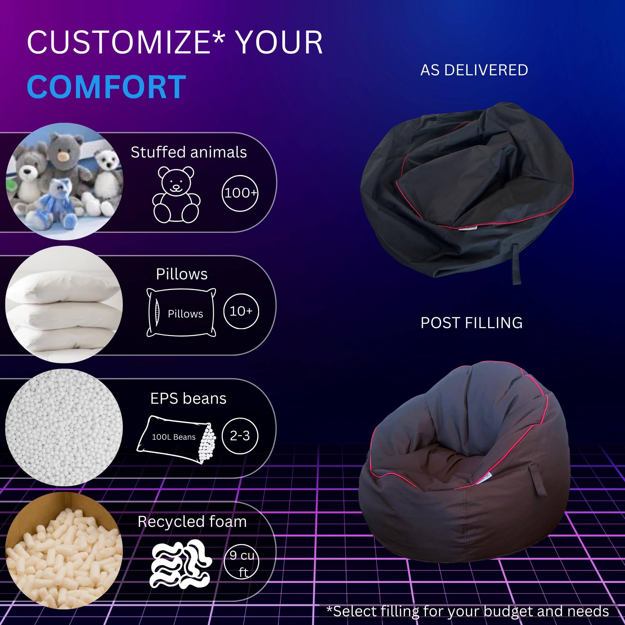 CUSTOMIZE* YOUR COMFORT

- Stuffed animals
  - 100+

- Pillows
  - 10+

- EPS beans
  - 100L Beans
  - 2-3

- Recycled foam
  - 9 cu ft

*Select filling for your budget and needs

AS DELIVERED

POST FILLING