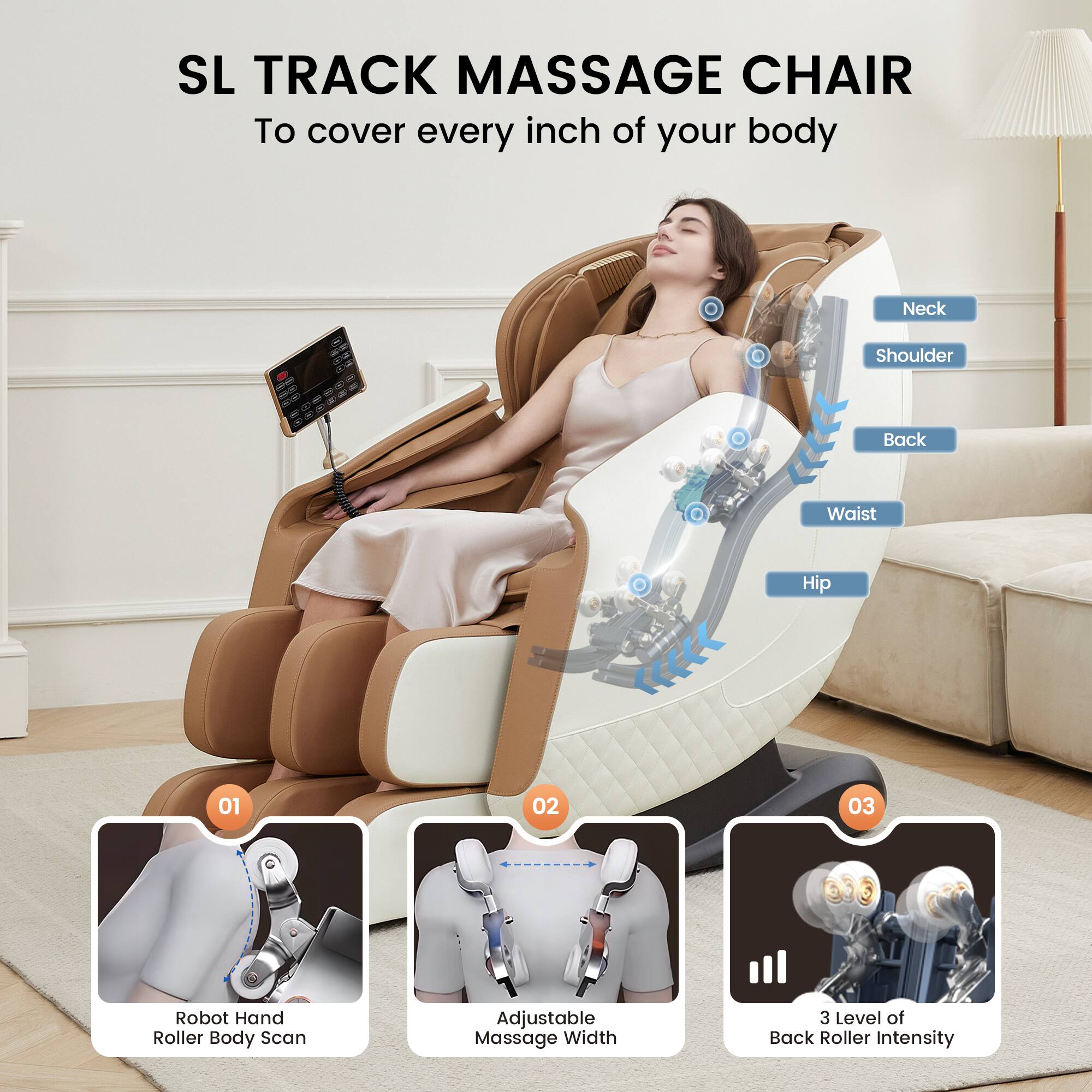 SL TRACK MASSAGE CHAIR  
To cover every inch of your body

Neck  
Shoulder  
Back  
Waist  
Hip

01  
Robot Hand Roller Body Scan

02  
Adjustable Massage Width

03  
3 Level of Back Roller Intensity