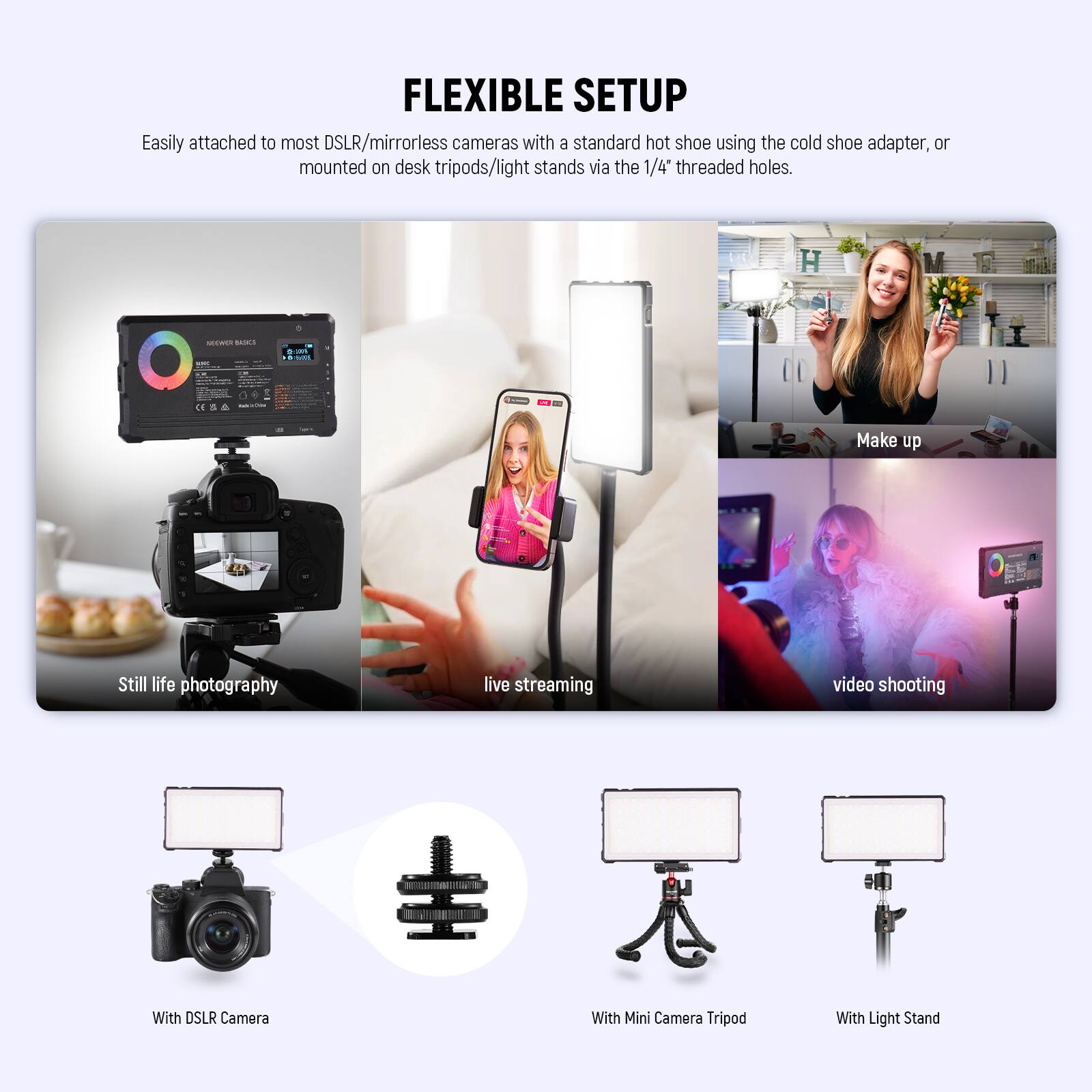 FLEXIBLE SETUP

Easily attached to most DSLR/mirrorless cameras with a standard hot shoe using the cold shoe adapter, or mounted on desk tripods/light stands via the 1/4" threaded holes.

- Still life photography
- live streaming
- video shooting

With DSLR Camera
With Mini Camera Tripod
With Light Stand