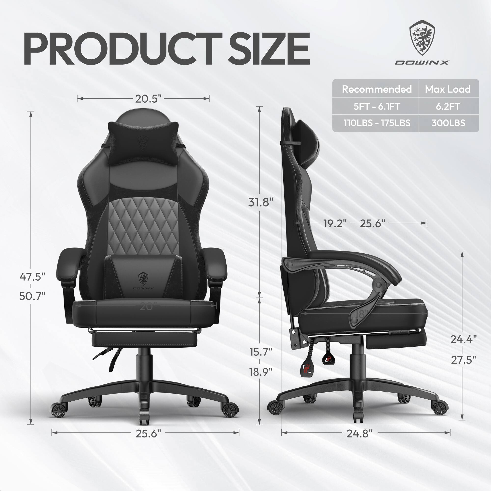 PRODUCT SIZE  
DOWINX  

Recommended Max Load  
5FT - 6.1FT 5FT 6.2FT  
110LBS - 175LBS 300LBS  

20.5"  
31.8"  
47.5"  
50.7"  
25.6"  
19.2" - 25.6"  
15.7"  
18.9"  
24.4"  
27.5"  
24.8"