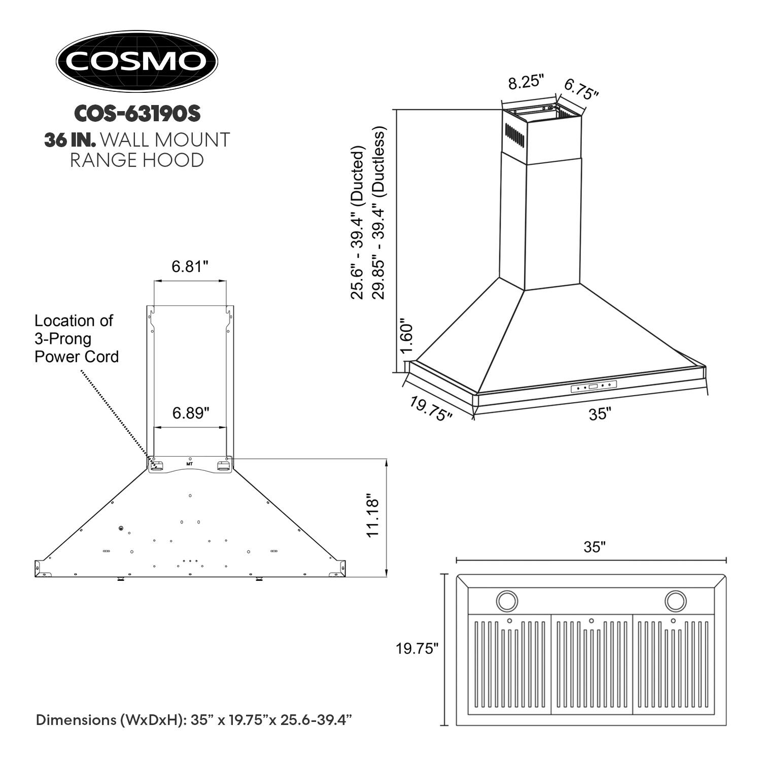 COSMO COS-63190S 36 IN. WALL MOUNT RANGE HOOD

Dimensions (WxDxH): 35" x 19.75" x 25.6-39.4"

Location of 3-Prong Power Cord (Ducted) (Ductless): 39.4" 25.6" - 39.4" 29.85" - 39.4" 1.60" 8.25" 6.75" 6.89" 19.75" 35" 11.18" 35" 19.75"