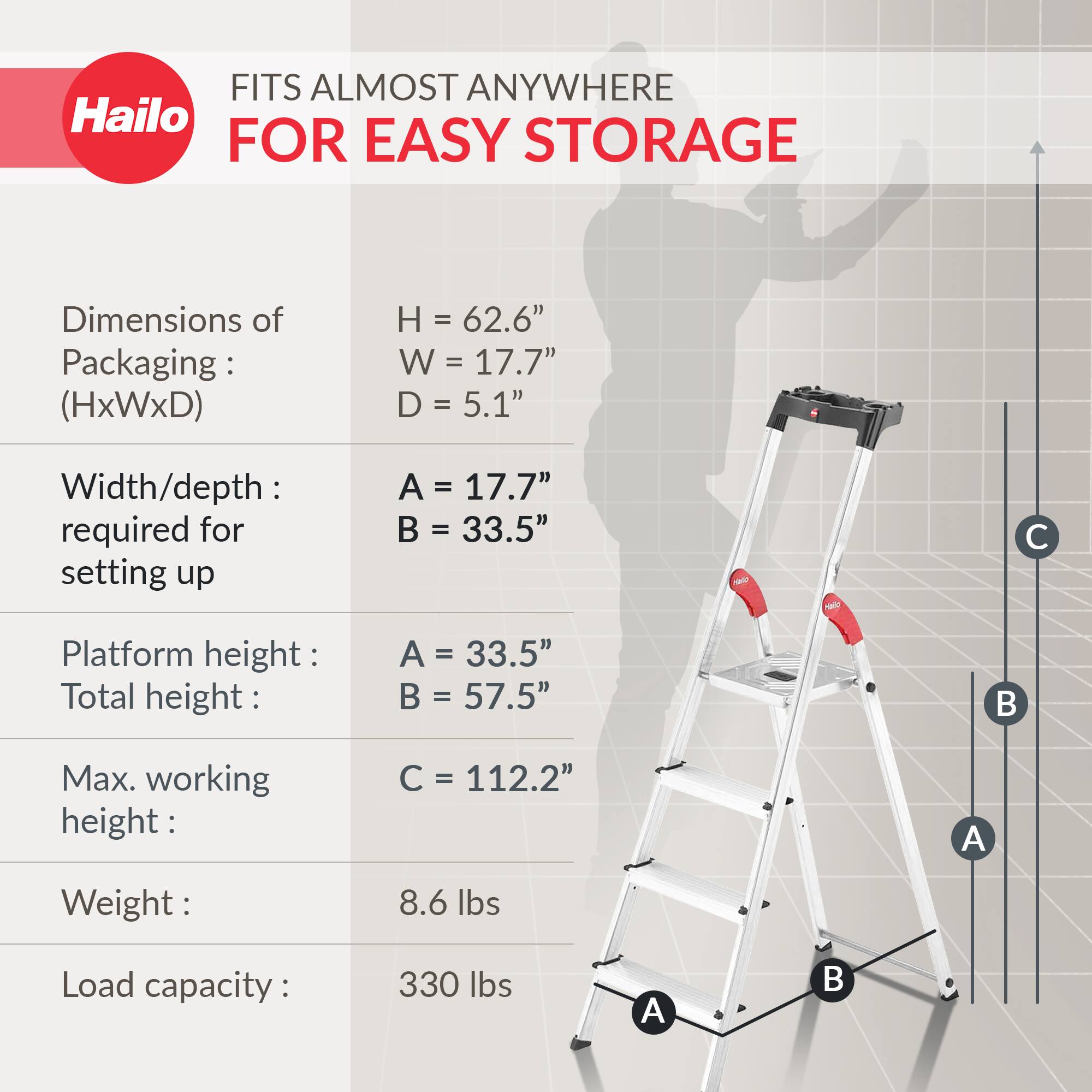 FITS ALMOST ANYWHERE FOR EASY STORAGE

Dimensions of Packaging: (HxWxD)
- H = 62.6"
- W = 17.7"
- D = 5.1"

Width/depth required for setting up
- A = 17.7"
- B = 33.5"

Platform height
- A = 33.5"
- Total height: B = 57.5"

Max. working height: C = 112.2"

Weight: 8.6 lbs

Load capacity: 330 lbs