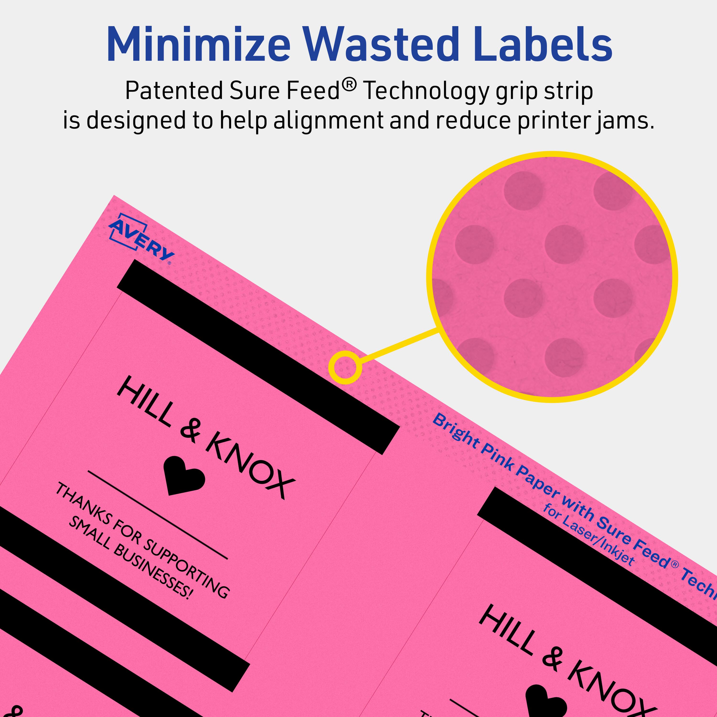 Minimize Wasted Labels

Patented Sure Feed® Technology grip strip is designed to help alignment and reduce printer jams.

AVERY

HILL & KNOX

THANKS FOR SUPPORTING SMALL BUSINESSES!

Bright Pink Paper with Sure Feed® Technology for Laser/Inkjet