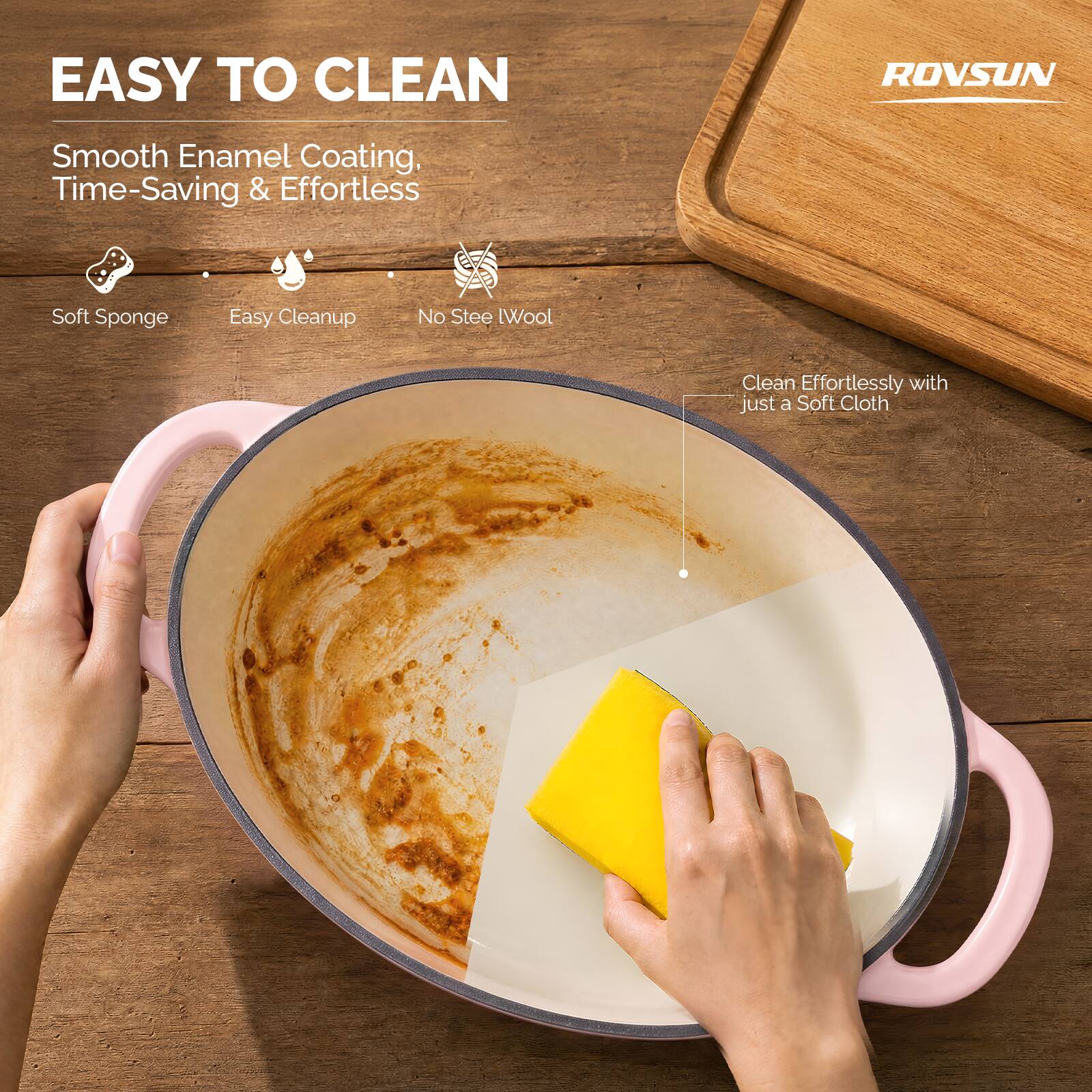 EASY TO CLEAN

ROVSUN

Smooth Enamel Coating, Time-Saving & Effortless

- Soft Sponge
- Easy Cleanup
- No Steel Wool

Clean Effortlessly with just a Soft Cloth