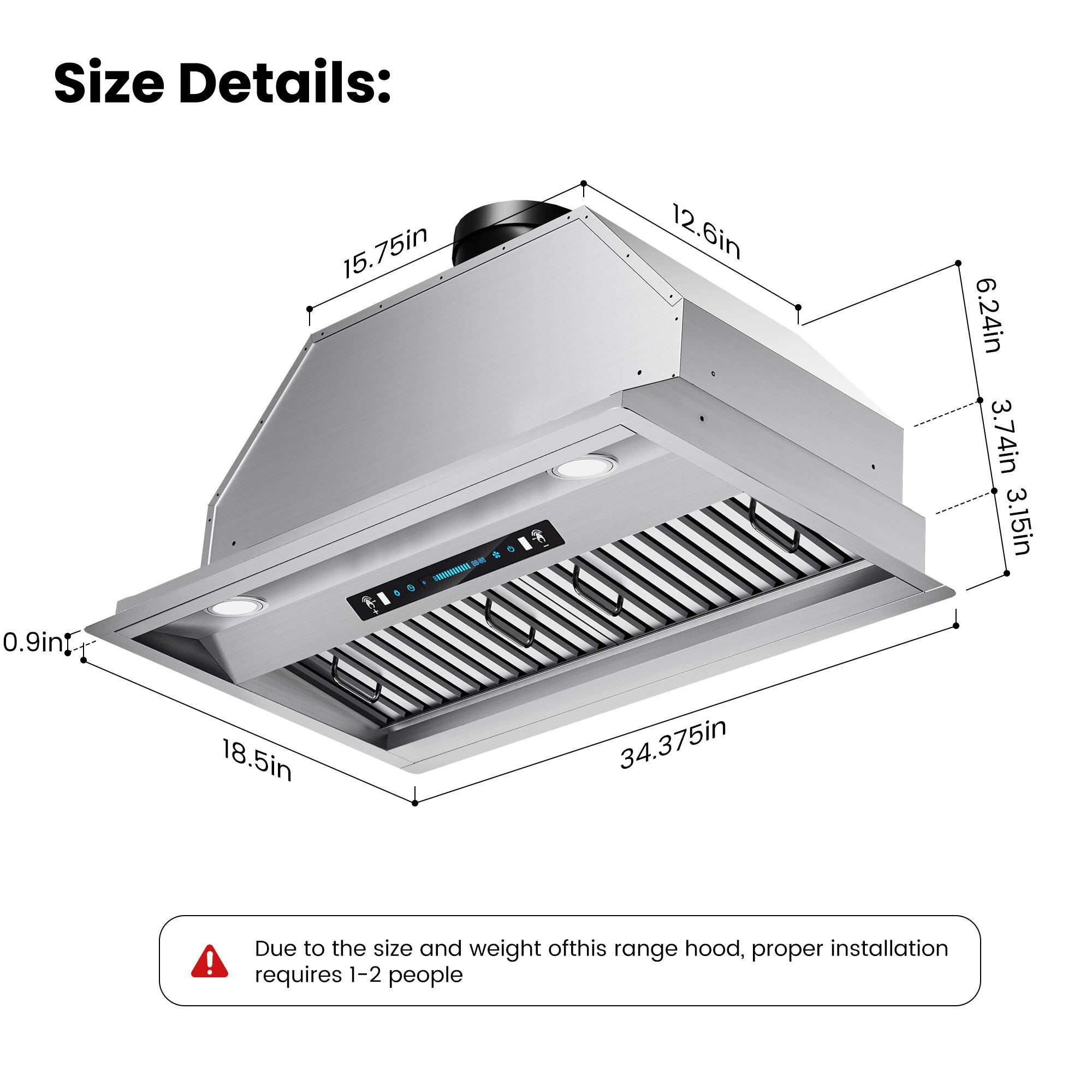 Size Details:  
15.75in  
12.6in  
6.24in  
3.74in  
3.15in  
0.9in  
18.5in  
34.375in  

Due to the size and weight of this range hood, proper installation requires 1-2 people.