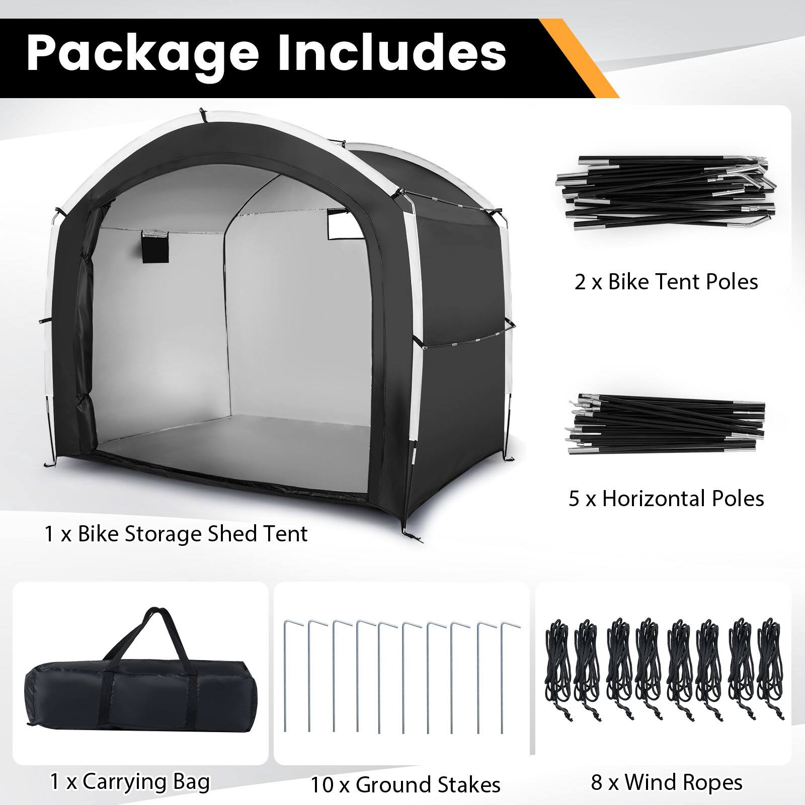 Package Includes

- 1 x Bike Storage Shed Tent
- 2 x Bike Tent Poles
- 5 x Horizontal Poles
- 1 x Carrying Bag
- 10 x Ground Stakes
- 8 x Wind Ropes