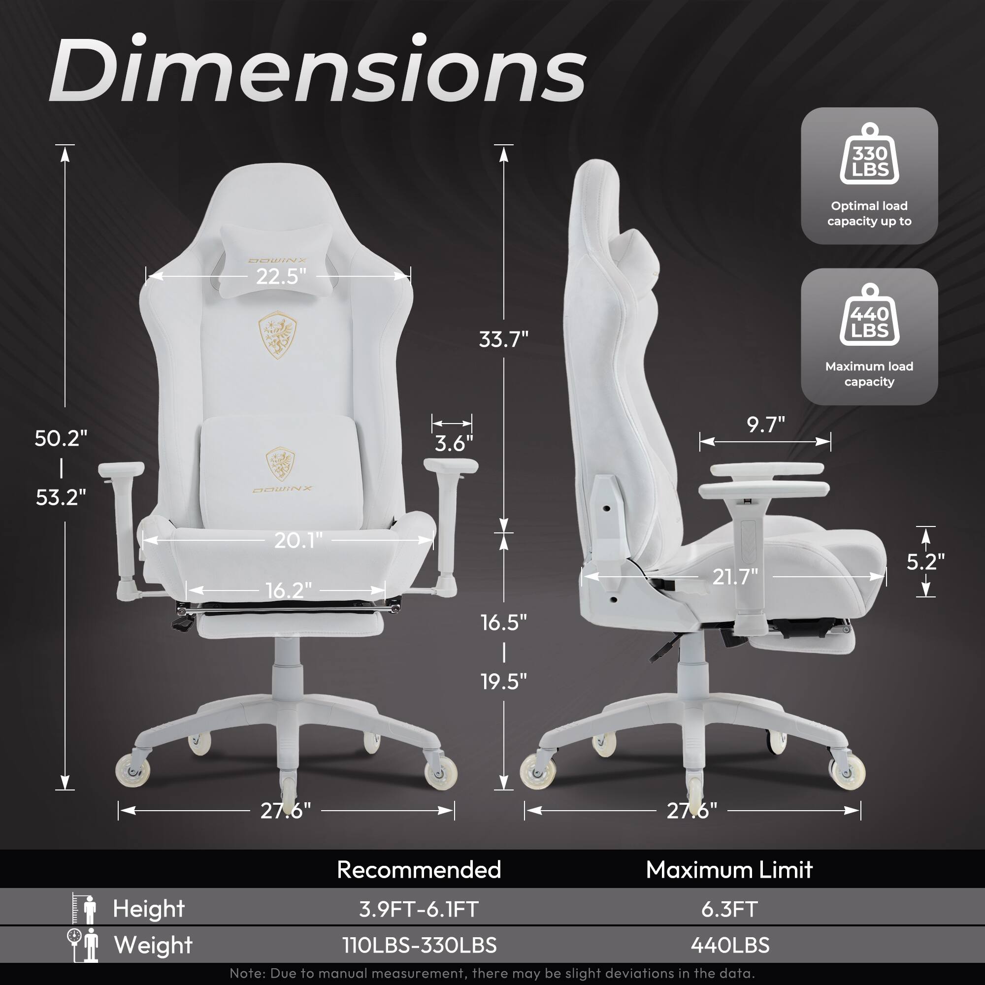 Dimensions

- Optimal load capacity up to 330 LBS
- Maximum load capacity 440 LBS

Dimensions:
- Height: 50.2" to 53.2"
- Width: 22.5" to 27.6"
- Depth: 20.1" to 27.6"
- Armrest: 3.6" to 9.7"
- Backrest: 33.7" to 21.7"
- Seat: 16.2" to 19.5"
- Base: 27.6"

Recommended:
- Height: 3.9FT-6.1FT
- Weight: 110LBS-330LBS

Maximum Limit:
- Height: 6.3FT
- Weight: 440LBS

Note: Due to manual measurement, there may be slight deviations in the data.