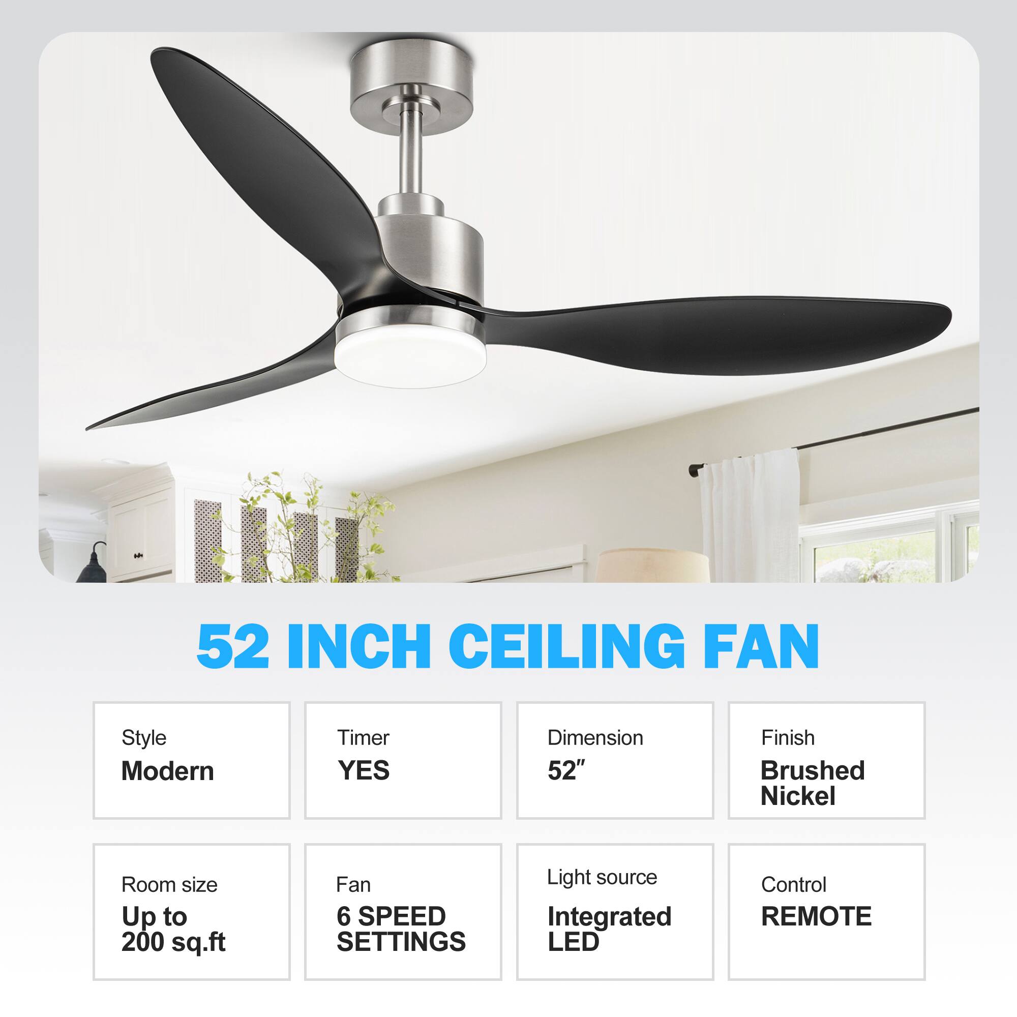 52 INCH CEILING FAN
Style: Modern
Timer: YES
Dimension: 52"
Finish: Brushed Nickel
Room size: Up to 200 sq.ft
Fan: 6 SPEED SETTINGS
Light source: Integrated LED
Control: REMOTE