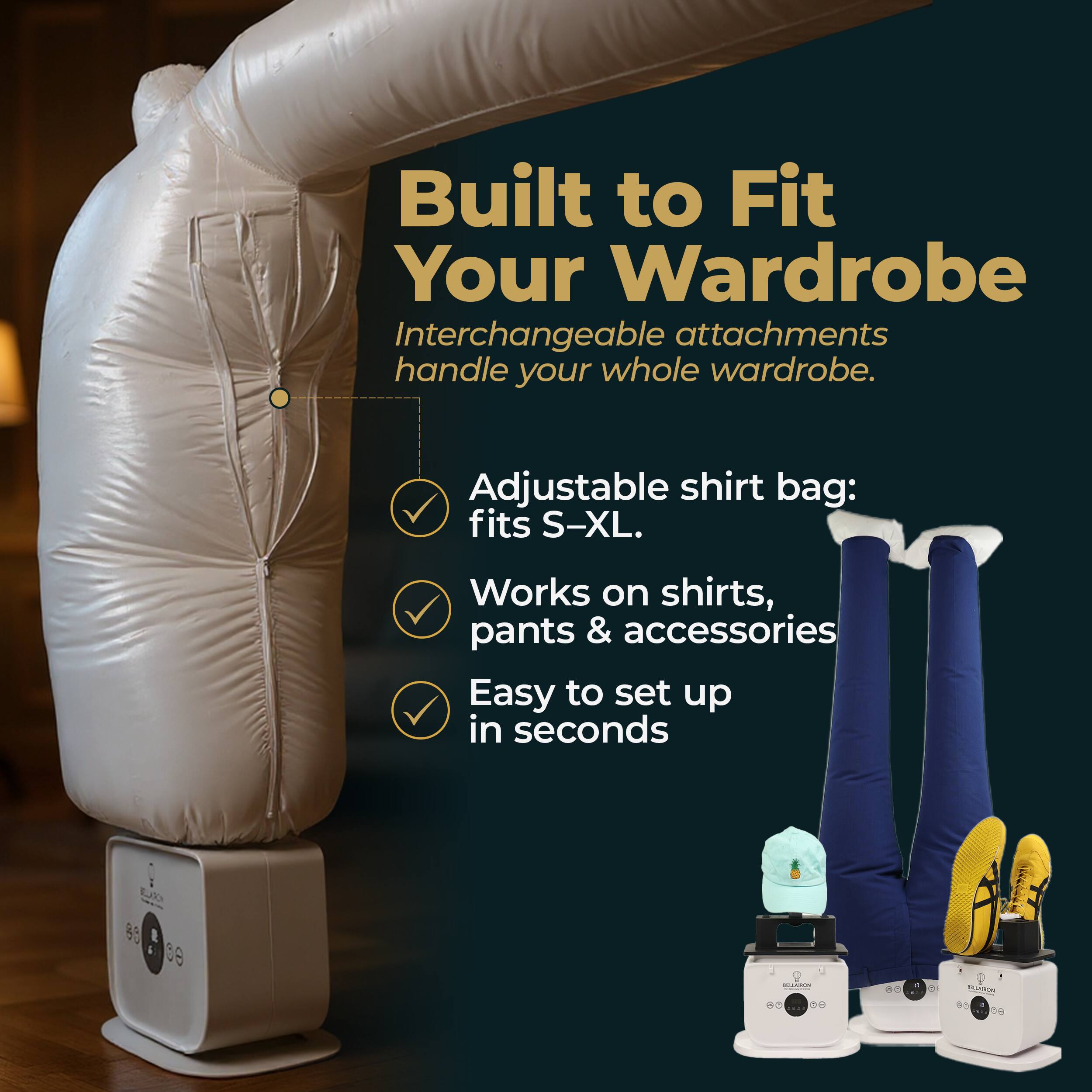 Built to Fit Your Wardrobe  
Interchangeable attachments handle your whole wardrobe.  
Adjustable shirt bag: fits S-XL.  
Works on shirts, pants & accessories  
Easy to set up in seconds