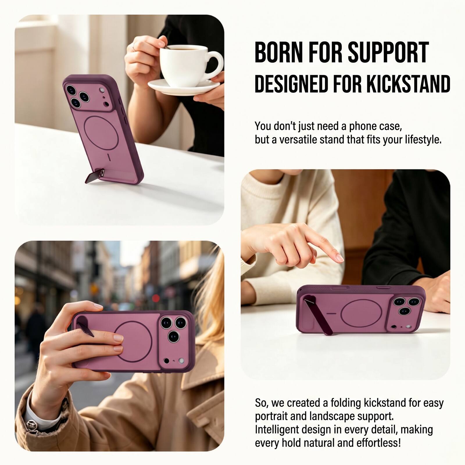 BORN FOR SUPPORT  
DESIGNED FOR KICKSTAND

You don't just need a phone case, but a versatile stand that fits your lifestyle.

So, we created a folding kickstand for easy portrait and landscape support. Intelligent design in every detail, making every hold natural and effortless!