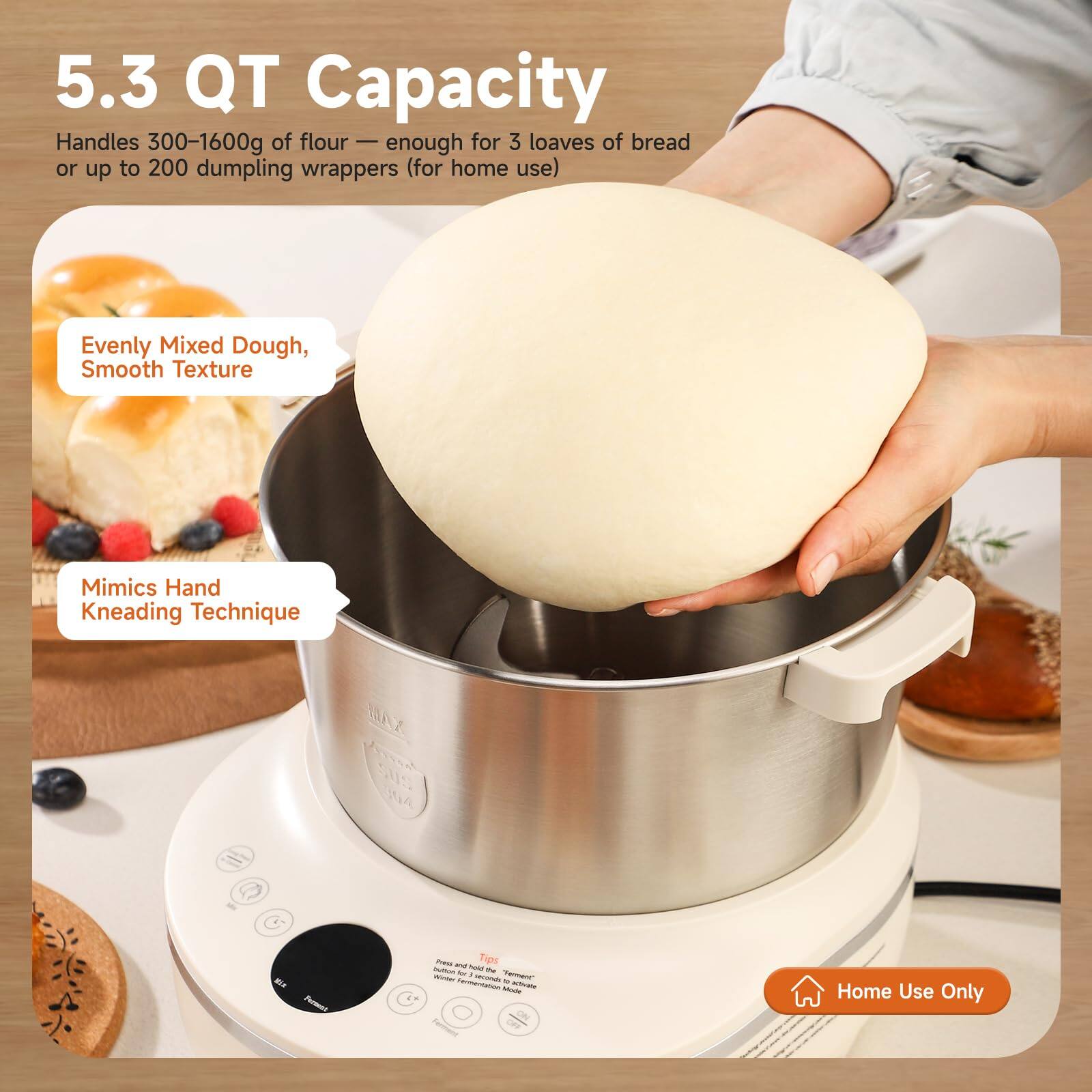5.3 QT Capacity  
Handles 300-1600g of flour — enough for 3 loaves of bread or up to 200 dumpling wrappers (for home use)  
Evenly Mixed Dough, Smooth Texture  
Mimics Hand Kneading Technique  
SUS 304  
Home Use Only