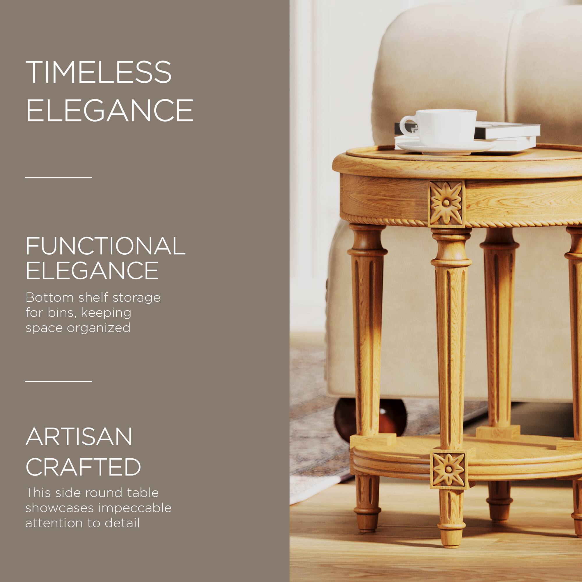 TIMELESS ELEGANCE

FUNCTIONAL ELEGANCE  
Bottom shelf storage for bins, keeping space organized

ARTISAN CRAFTED  
This side round table showcases impeccable attention to detail