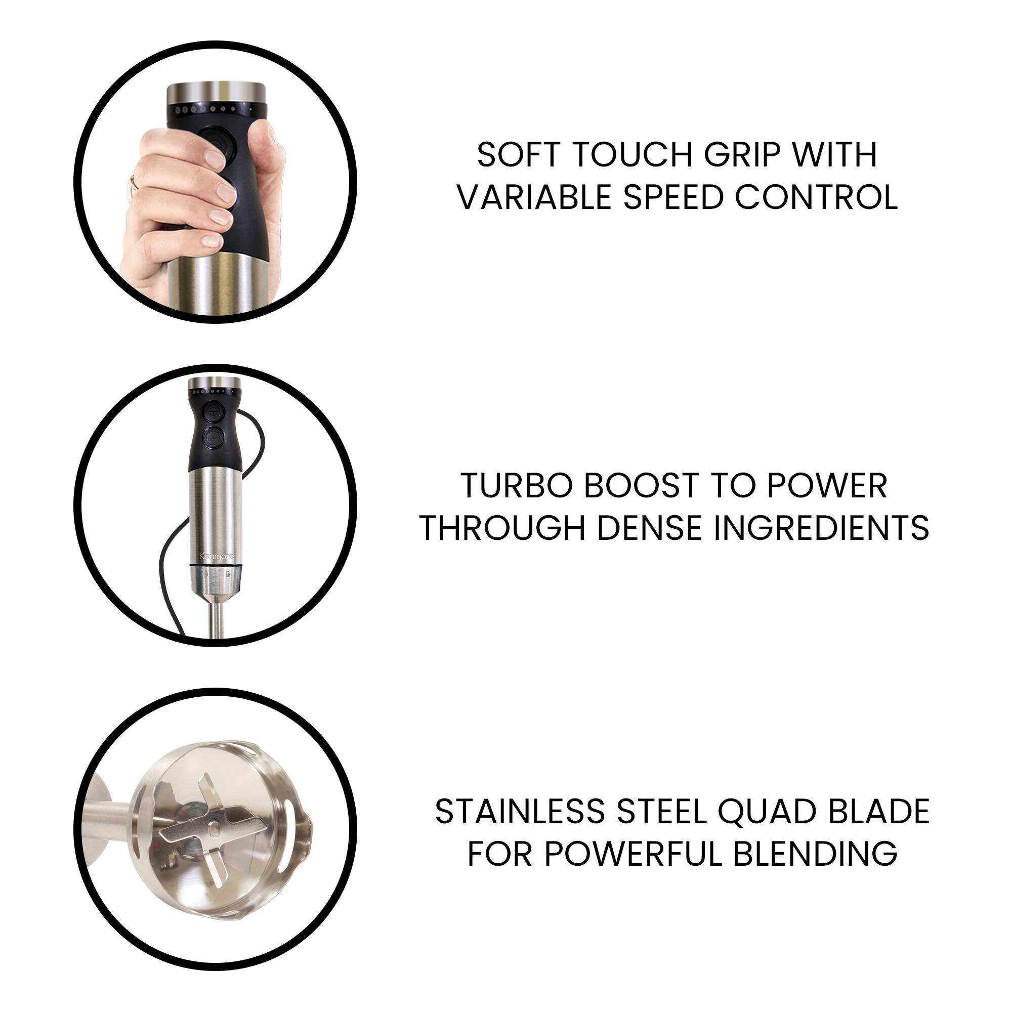 SOFT TOUCH GRIP WITH VARIABLE SPEED CONTROL  
TURBO BOOST TO POWER THROUGH DENSE INGREDIENTS  
STAINLESS STEEL QUAD BLADE FOR POWERFUL BLENDING
