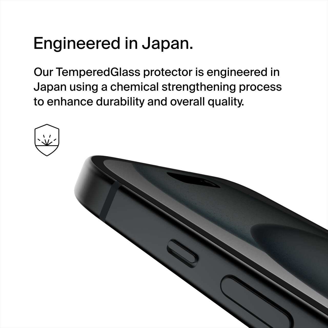 Engineered in Japan.  
Our Tempered Glass protector is engineered in Japan using a chemical strengthening process to enhance durability and overall quality.