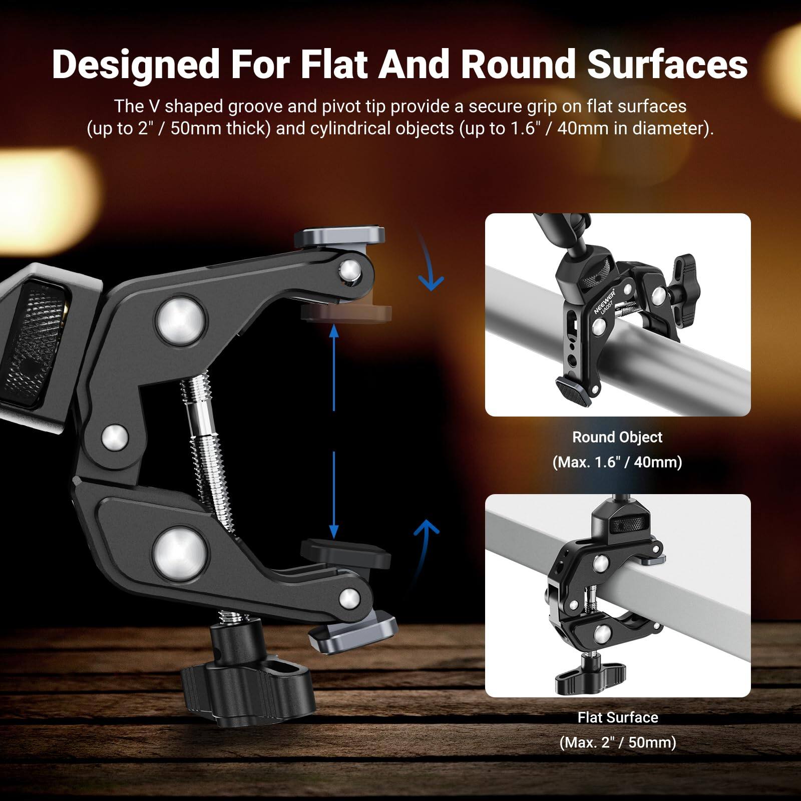 Designed For Flat And Round Surfaces

The V shaped groove and pivot tip provide a secure grip on flat surfaces (up to 2" / 50mm thick) and cylindrical objects (up to 1.6" / 40mm in diameter).

Round Object (Max. 1.6" / 40mm)

Flat Surface (Max. 2" / 50mm)