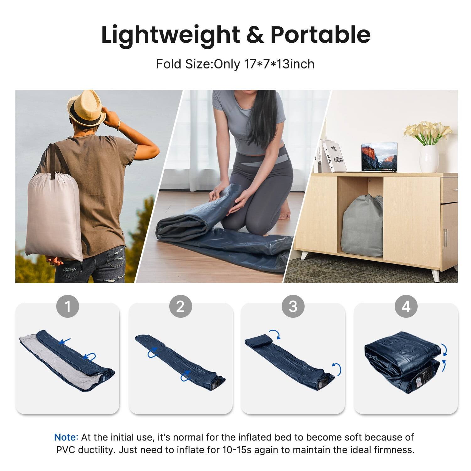 Lightweight & Portable  
Fold Size: Only 17*7*13 inch  

Note: At the initial use, it's normal for the inflated bed to become soft because of PVC ductility. Just need to inflate for 10-15s again to maintain the ideal firmness.