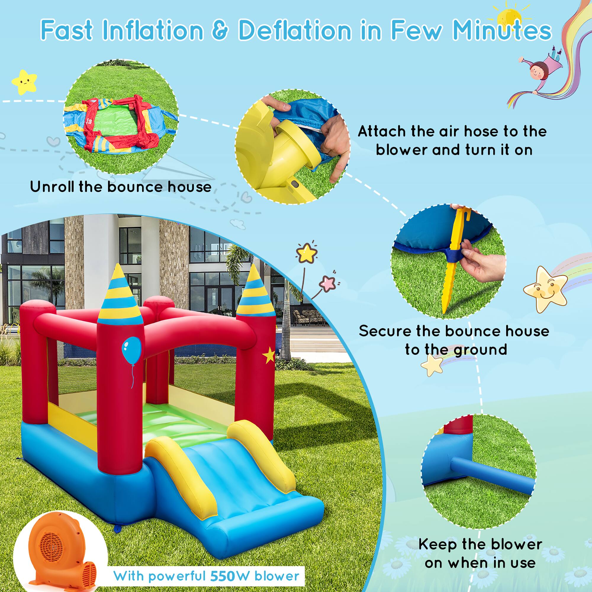 Fast Inflation & Deflation in Few Minutes

1. Unroll the bounce house
2. Attach the air hose to the blower and turn it on
3. Secure the bounce house to the ground
4. Keep the blower on when in use

With powerful 550W blower