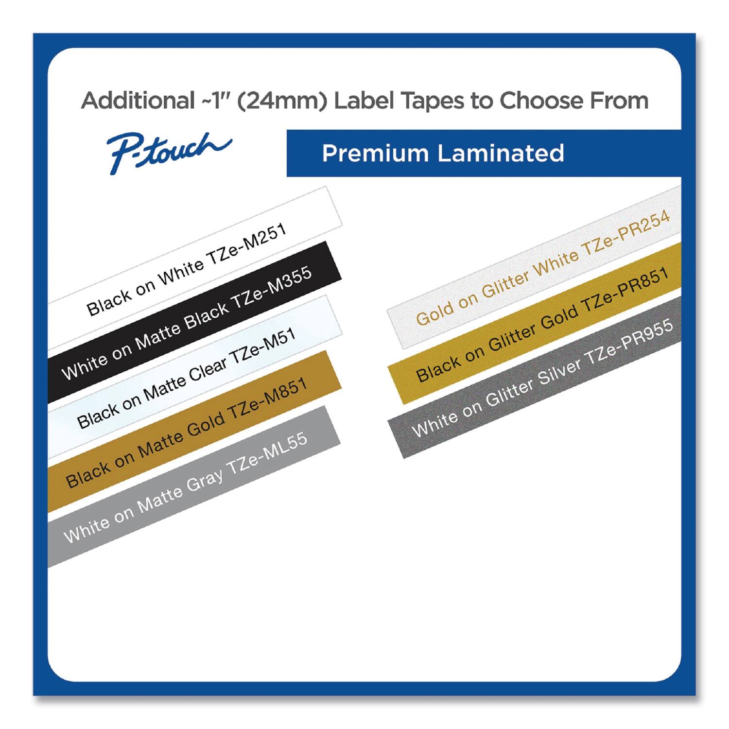 Additional ~1" (24mm) Label Tapes to Choose From

P-touch Premium Laminated

- Black on White TZe-M251
- White on Matte Black TZe-M355
- Black on Matte Clear TZe-M51
- Black on Matte Gold TZe-M851
- White on Matte Gray TZe-ML55
- Gold on Glitter White TZe-PR254
- Black on Glitter Gold TZe-PR851
- Black on Glitter Silver TZe-PR955