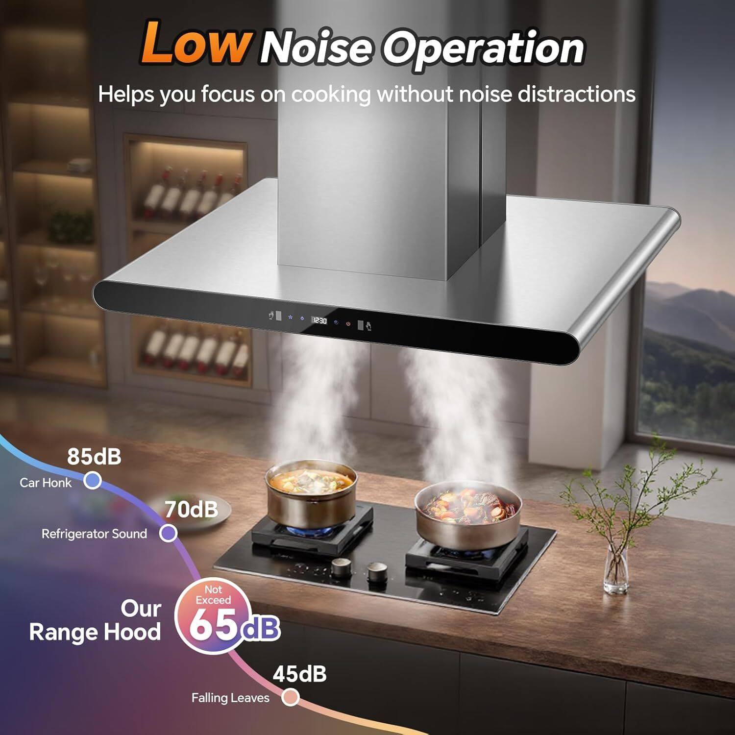 Low Noise Operation  
Helps you focus on cooking without noise distractions  

85dB  
Car Honk  

70dB  
Refrigerator Sound  

Our Range Hood  
Not Exceed 65dB  

45dB  
Falling Leaves