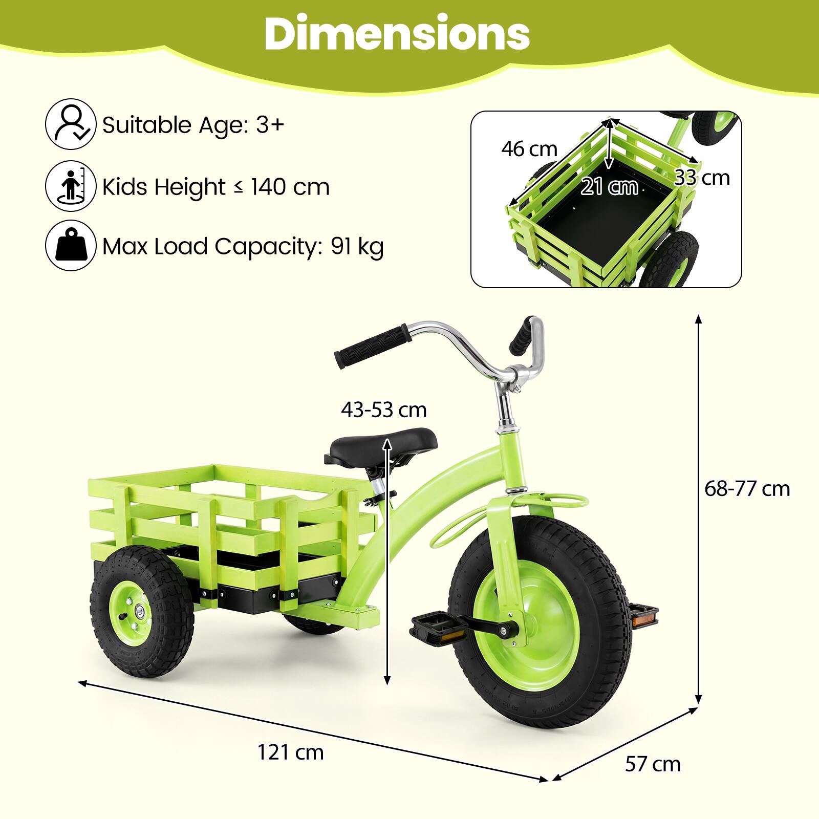 Dimensions  
Suitable Age: 3+  
Kids Height ≤ 140 cm  
Max Load Capacity: 91 kg  

46 cm  
21 cm  
33 cm  
43-53 cm  
68-77 cm  
121 cm  
57 cm