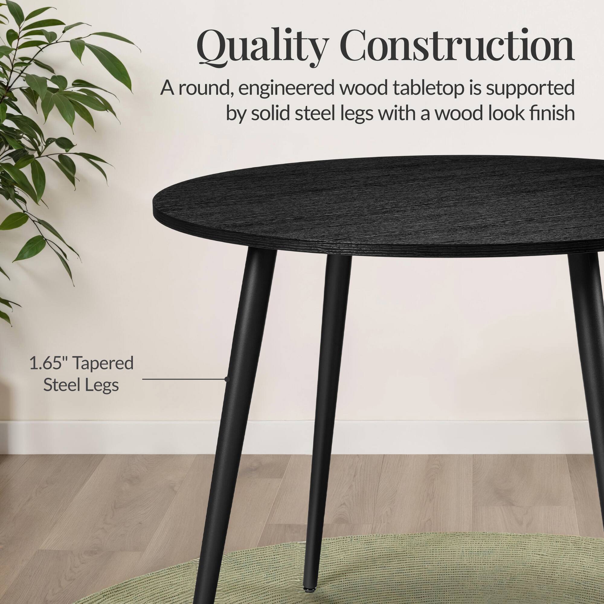Quality Construction

A round, engineered wood tabletop is supported by solid steel legs with a wood look finish

1.65" Tapered Steel Legs