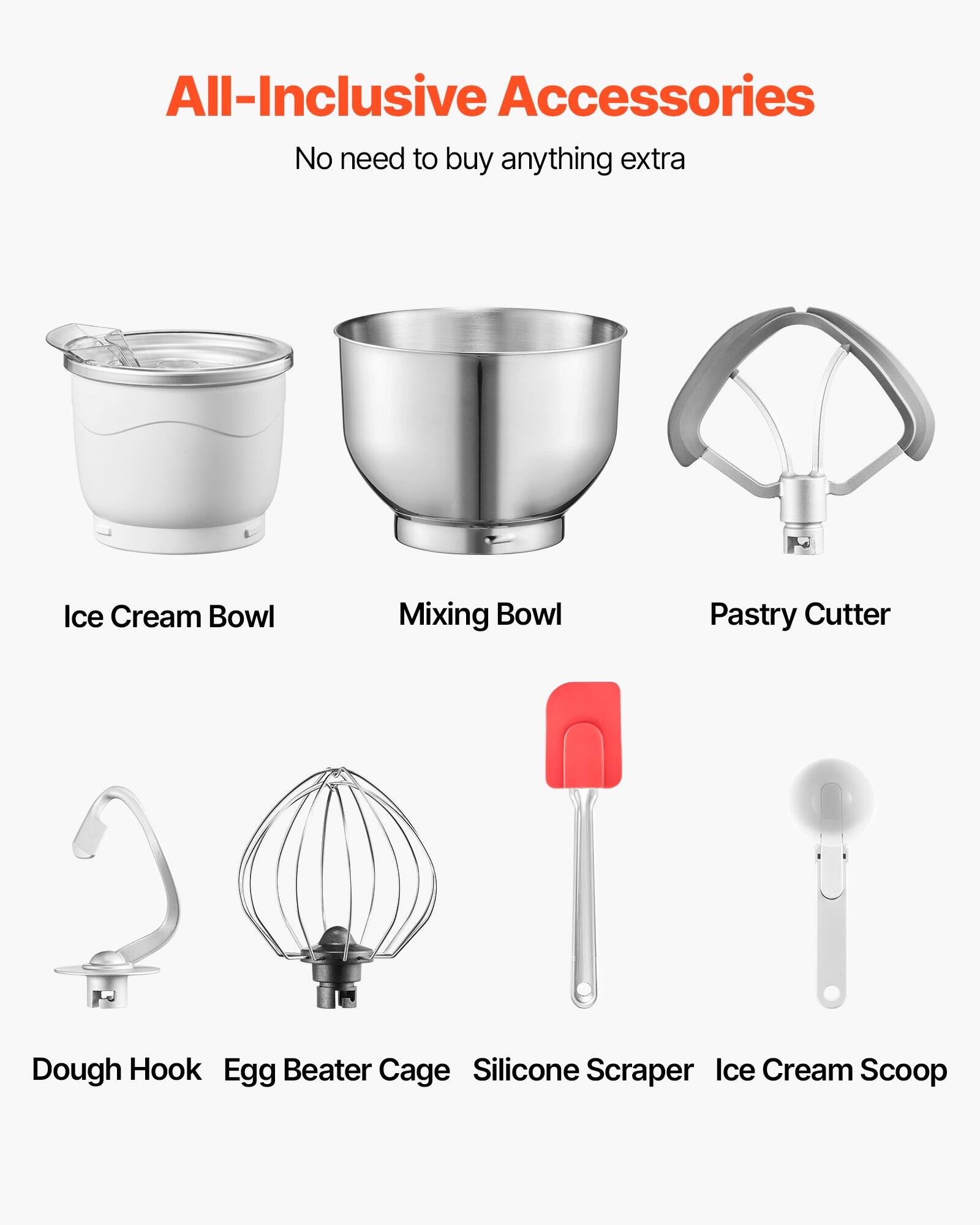 All-Inclusive Accessories  
No need to buy anything extra  

- Ice Cream Bowl  
- Mixing Bowl  
- Pastry Cutter  
- Dough Hook  
- Egg Beater Cage  
- Silicone Scraper  
- Ice Cream Scoop