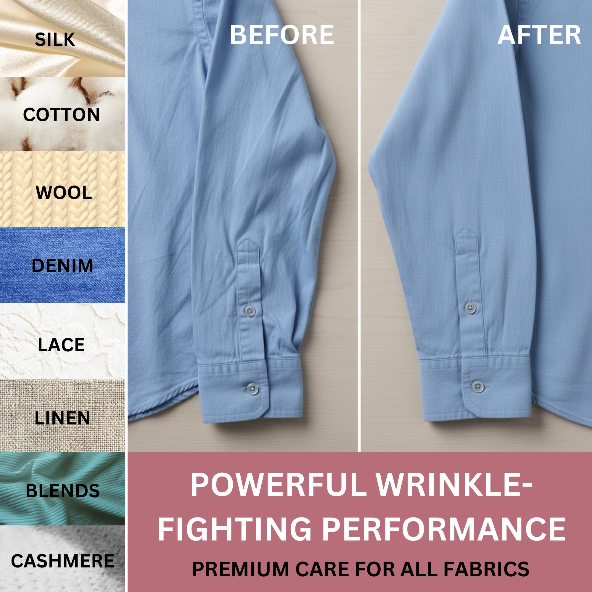 SILK  
COTTON  
WOOL  
DENIM  
LACE  
LINEN  
BLEND  
CASHMERE  

BEFORE  
AFTER  

POWERFUL WRINKLE-FIGHTING PERFORMANCE  
PREMIUM CARE FOR ALL FABRICS