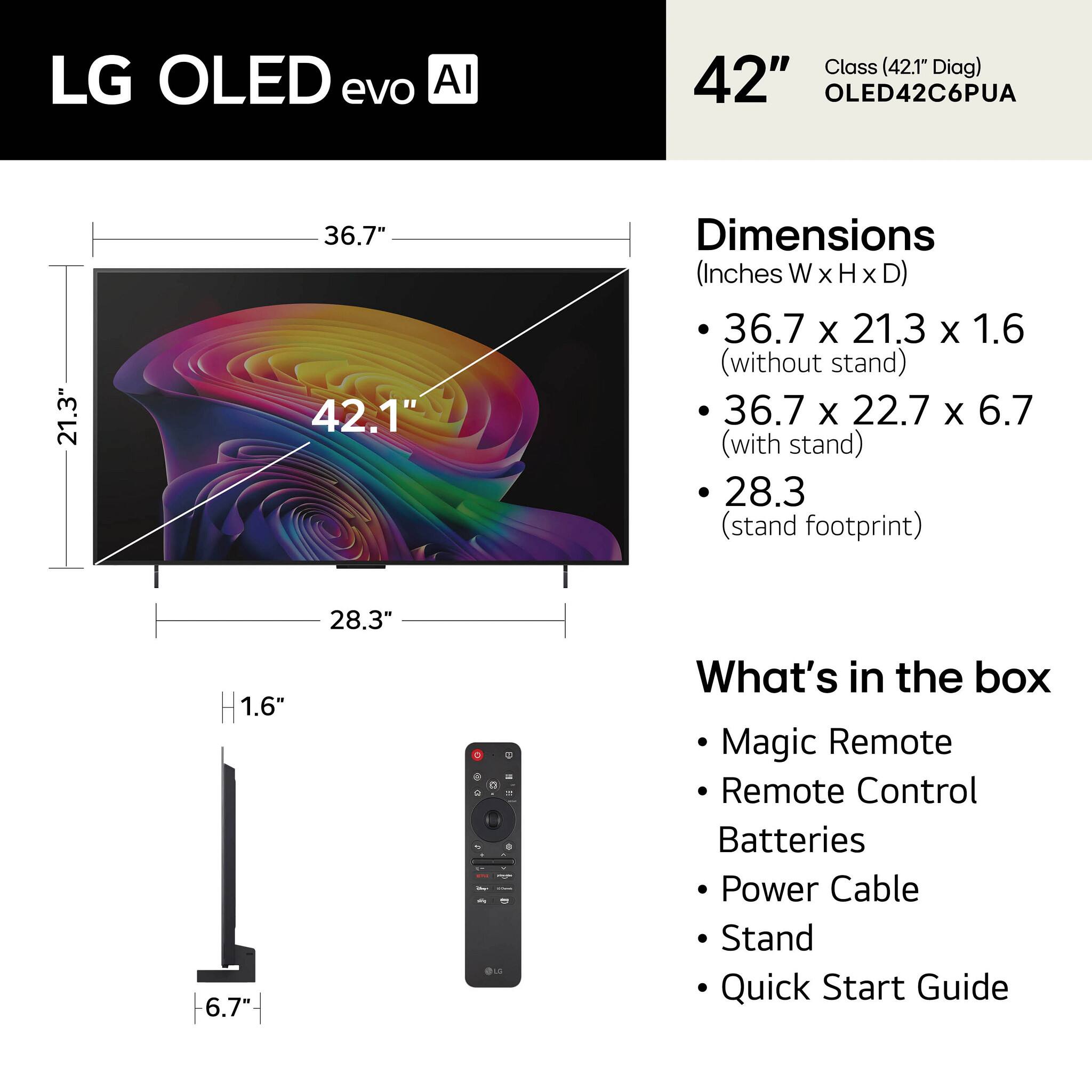 LG OLED evo AI  
Class (42.1" Diag) 42" OLED42C6PUA  

Dimensions (Inches W x H x D)  
- 36.7 x 21.3 x 1.6 (without stand)  
- 36.7 x 22.7 x 6.7 (with stand)  
- 28.3 (stand footprint)  

What's in the box  
- Magic Remote  
- Remote Control  
- Batteries  
- Power Cable  
- Stand  
- Quick Start Guide