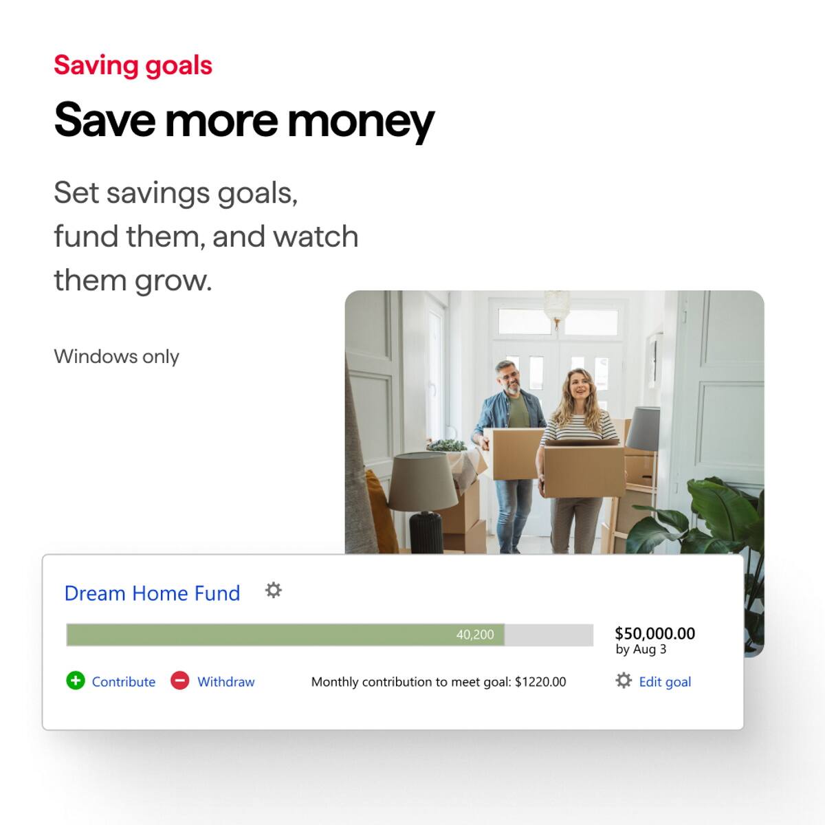 Saving goals  
Save more money  
Set savings goals, fund them, and watch them grow.  
Windows only  

Dream Home Fund  
40,200  
$50,000.00 by Aug 3  
Monthly contribution to meet goal: $1220.00  
Edit goal  

Contribute Withdraw
