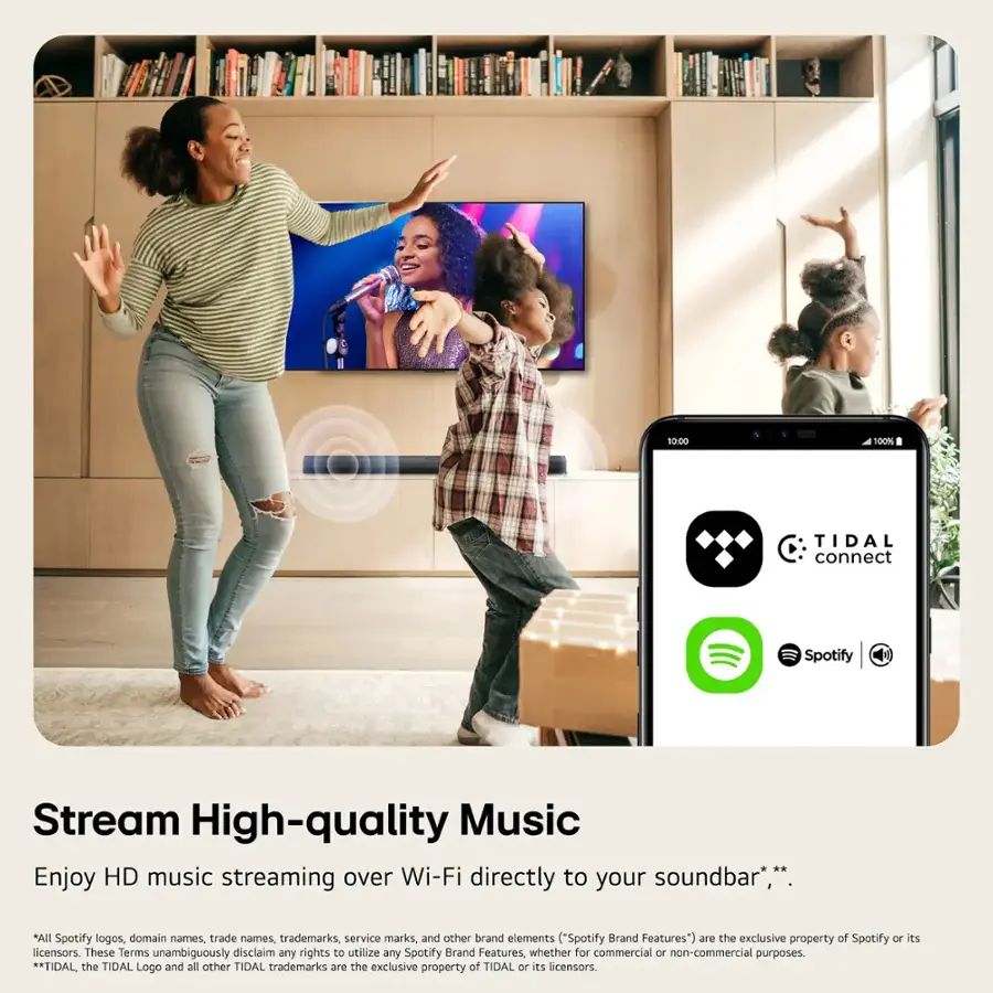 10:00 100% TIDAL connect Spotify Stream High-quality Music Enjoy HD music streaming over Wi-Fi directly to your soundbar*,** *All Spotify logos, domain names, trade names, trademarks, service marks, and other brand elements "Spotify Brand Features") are the exclusive property of Spotify or its licensors. These Terms unambiguously disclaim any rights to utilize any Spotify Brand Features, whether for commercial or non-commercial purposes. **TIDAL, the TIDAL Logo and all other TIDAL trademarks are the exclusive property of TIDAL or its licensors.