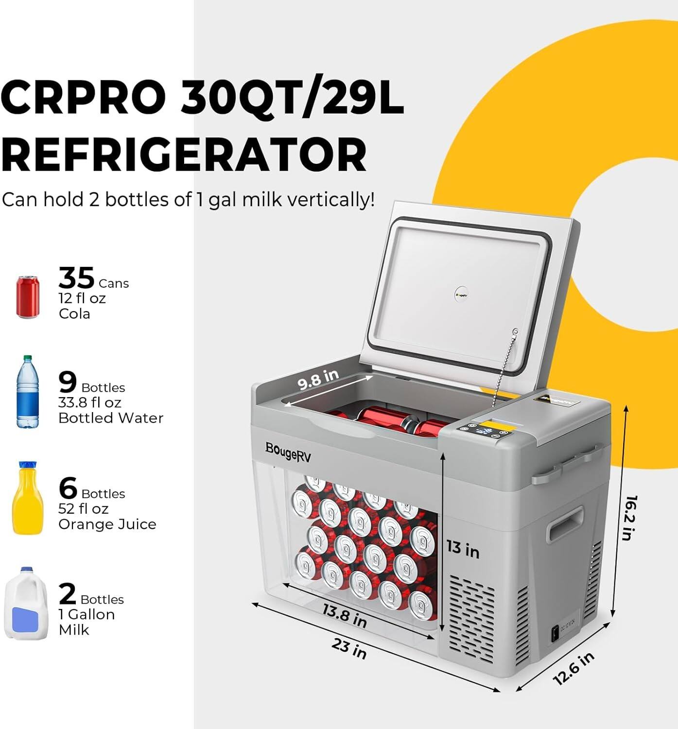CRPRO 30QT/29L REFRIGERATOR  
Can hold 2 bottles of 1 gal milk vertically!  

- 35 Cans 12 fl oz Cola  
- 9 Bottles 33.8 fl oz Bottled Water  
- 6 Bottles 52 fl oz Orange Juice  
- 2 Bottles 1 Gallon Milk  

Dimensions:  
- 16.2 in  
- 13.8 in  
- 23 in  
- 13 in  
- 9.8 in  
- 12.6 in  

BougeRV
