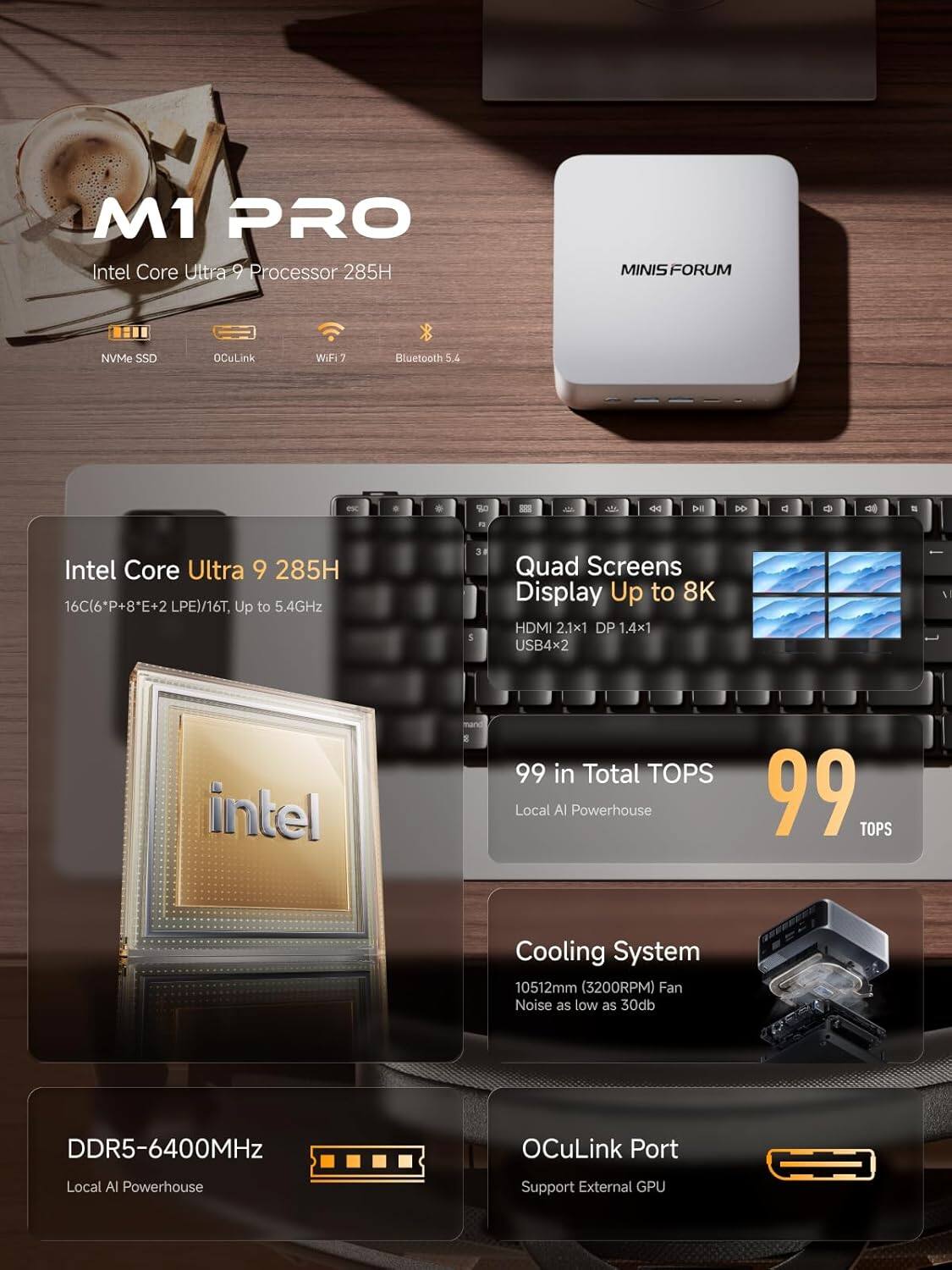 M1 PRO  
Intel Core Ultra 9 Processor 285H  
MINIS FORUM  
NVMe SSD  
OCuLink  
Wi-Fi 7  
Bluetooth 5.4  

Intel Core Ultra 9 285H  
16C(6P+8E+2 LPE)/16T, Up to 5.4GHz  

Quad Screens Display Up to 8K  
HDMI 2.1x1  
DP 1.4x1  
USB4x2  

99 in Total TOPS  
Local AI Powerhouse  

DDR5-6400MHz  
Local AI Powerhouse  

Cooling System  
10512mm (3200RPM) Fan  
Noise as low as 30dB  

OCuLink Port  
Support External GPU
