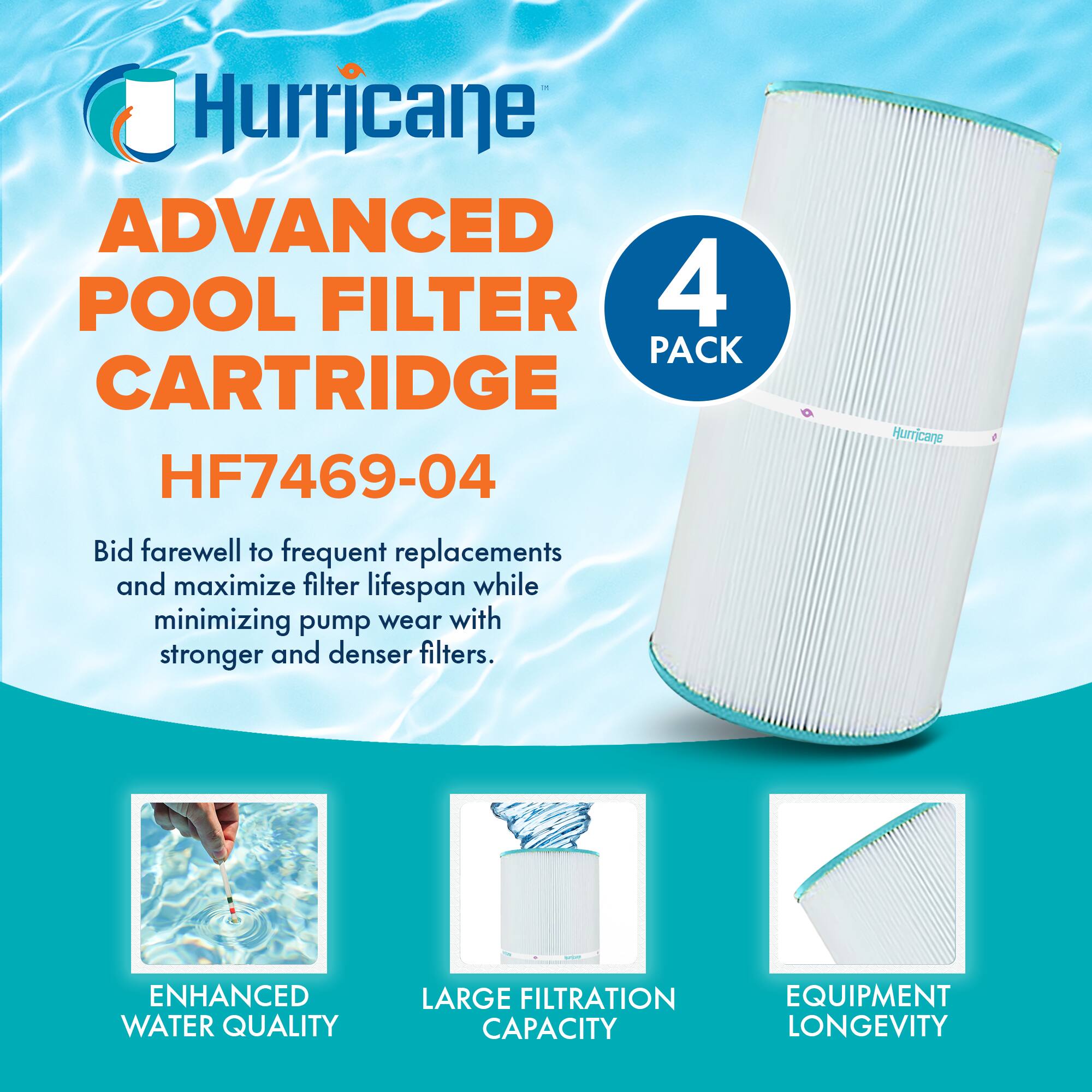 Hurricane

ADVANCED POOL FILTER CARTRIDGE  
HF7469-04

Bid farewell to frequent replacements and maximize filter lifespan while minimizing pump wear with stronger and denser filters.

4 PACK

ENHANCED WATER QUALITY  
LARGE FILTRATION CAPACITY  
EQUIPMENT LONGEVITY