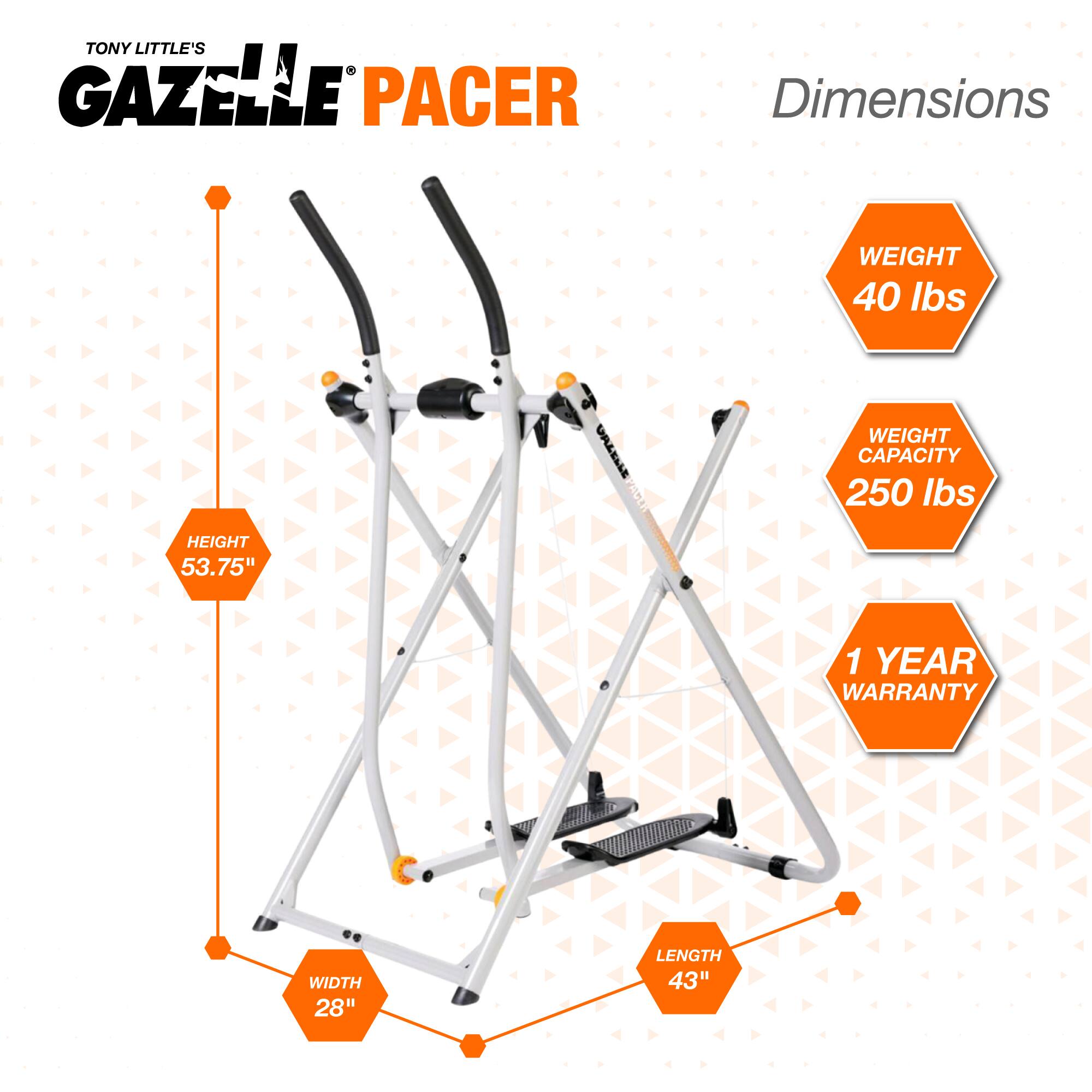 TONY LITTLE'S GAZELLE PACER

Dimensions
- WEIGHT: 40 lbs
- WEIGHT CAPACITY: 250 lbs
- HEIGHT: 53.75"
- WIDTH: 28"
- LENGTH: 43"
- 1 YEAR WARRANTY