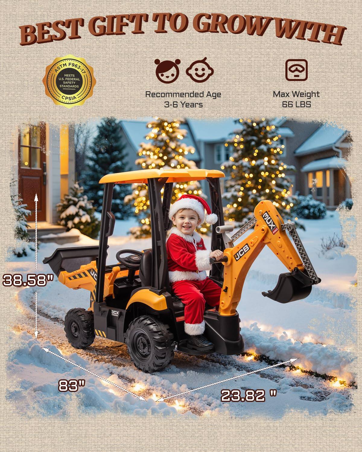 BEST GIFT TO GROW WITH ASTM F963-17 MEETS U.S. FEDERAL SAFETY STANDARDS Recommended Age Max Weight CPSIA 3-6 Years 66 LBS 38.58" JC   - JCB CX 83" 23.82"