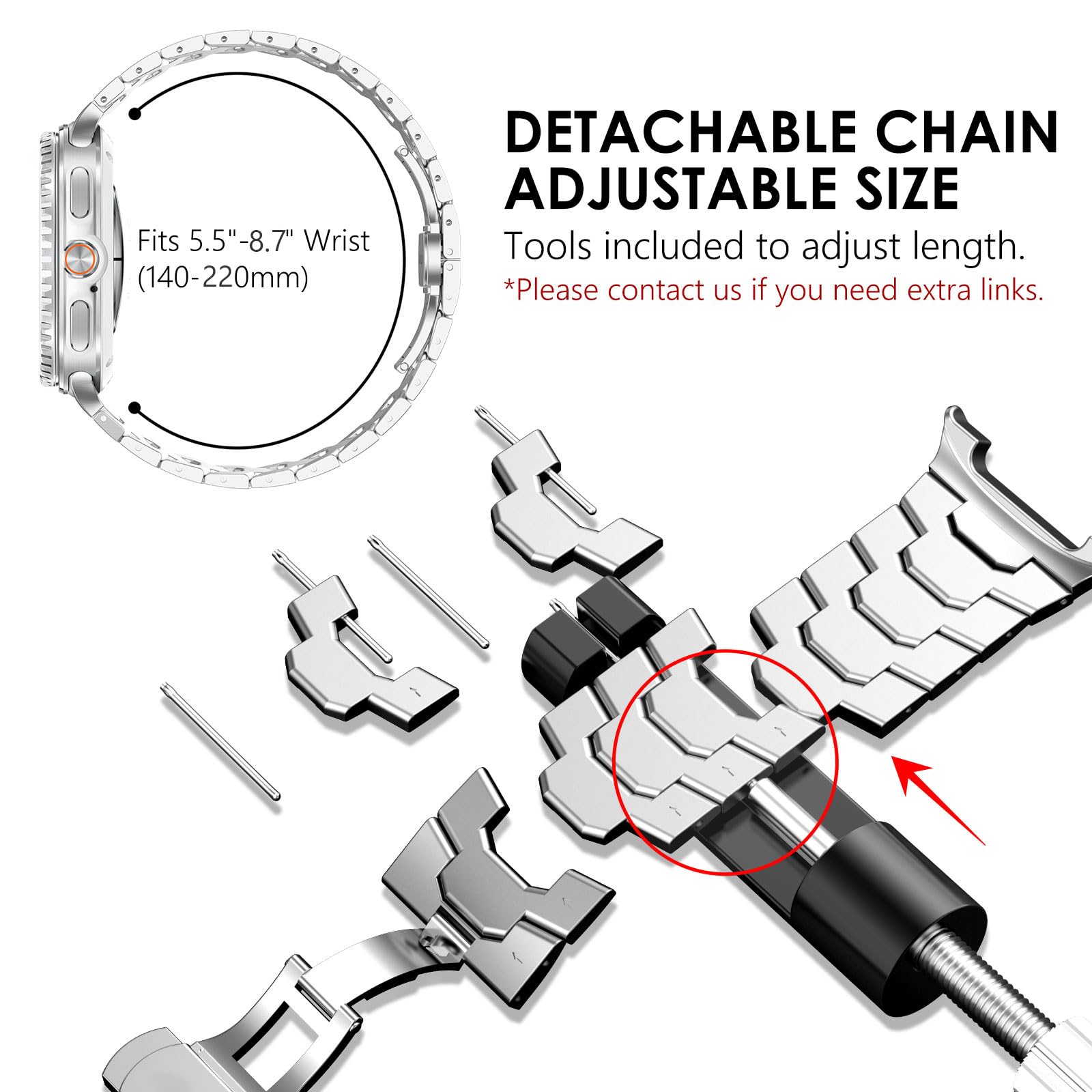 Fits 5.5"-8.7" Wrist (140-220mm)

DETACHABLE CHAIN ADJUSTABLE SIZE
Tools included to adjust length.
*Please contact us if you need extra links.