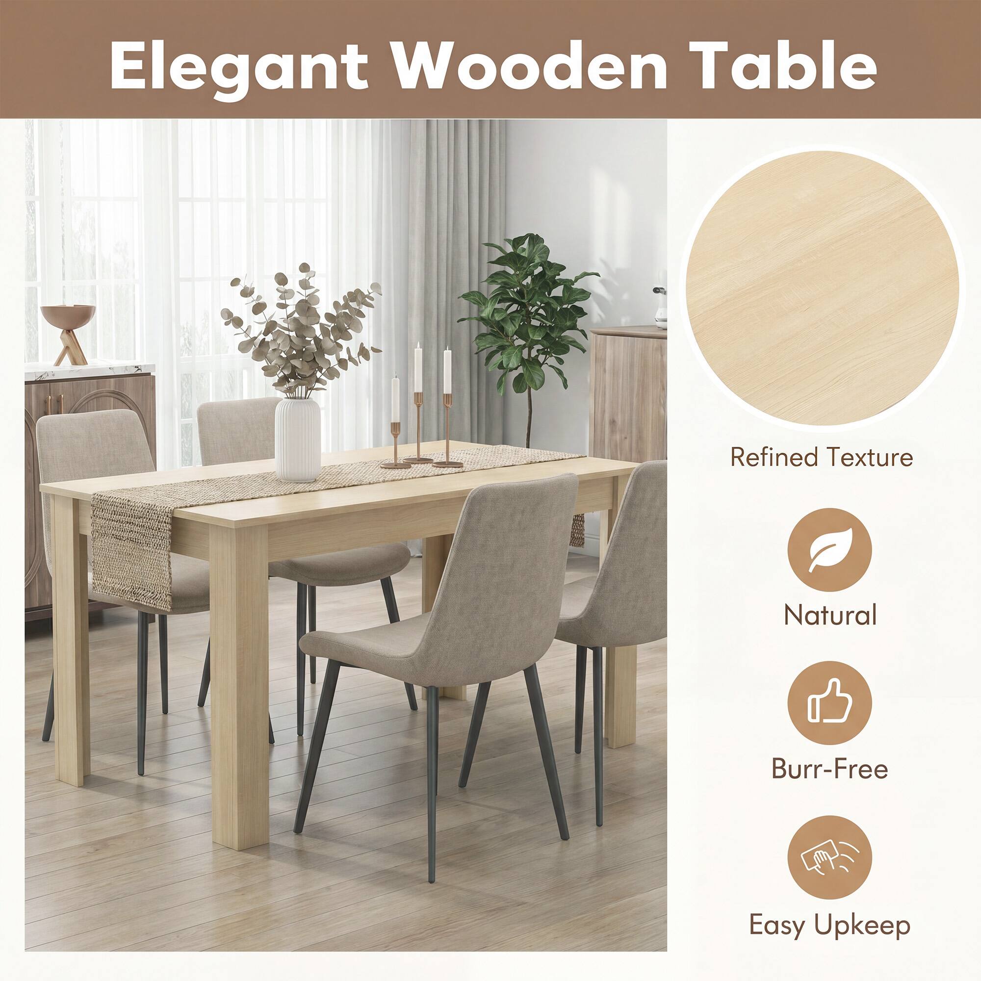 Elegant Wooden Table

Refined Texture
Natural
Burr-Free
Easy Upkeep