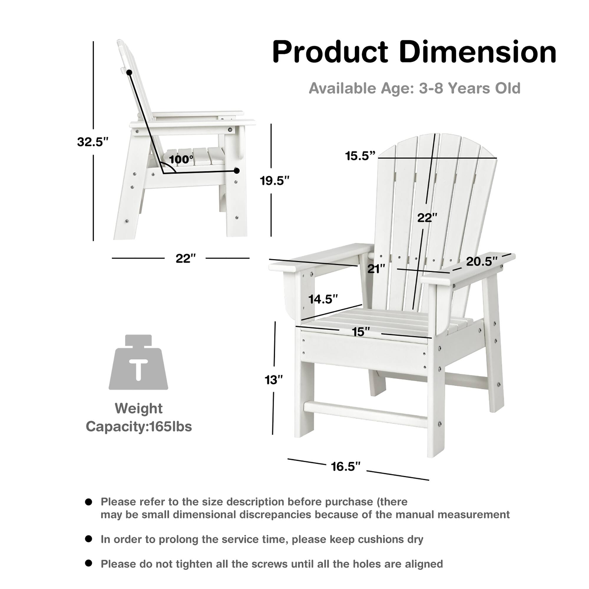 Product Dimension  
Available Age: 3-8 Years Old  

- Height: 32.5"  
- Width: 22"  
- Depth: 19.5"  
- Seat Height: 14.5"  
- Seat Depth: 15"  
- Back Height: 15.5"  
- Back Width: 22"  
- Armrest Height: 20.5"  
- Overall Height: 16.5"  
- Weight Capacity: 165lbs  

Please refer to the size description before purchase (there may be small dimensional discrepancies because of the manual measurement)  
In order to prolong the service time, please keep cushions dry  
Please do not tighten all the screws until all the holes are aligned