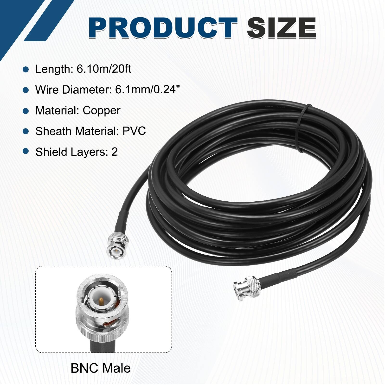 PRODUCT SIZE

- Length: 6.10m/20ft
- Wire Diameter: 6.1mm/0.24"
- Material: Copper
- Sheath Material: PVC
- Shield Layers: 2

BNC Male