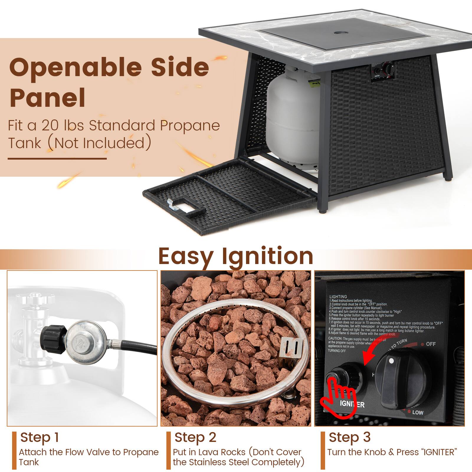 Openable Side Panel  
Fit a 20 lbs Standard Propane Tank (Not Included)

Easy Ignition

Step 1  
Attach the Flow Valve to Propane Tank

Step 2  
Put in Lava Rocks (Don't Cover the Stainless Steel Completely)

Step 3  
Turn the Knob & Press "IGNITER"